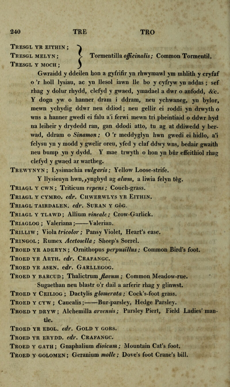 Tresgl yr eithin ; ^ Tresglmelyn; V Tormentilla officinalis; Common Tormentil. Tresgl y moch ; j Gwraidd y ddeilen hon a gyfrifir yn rhwymawl ym mhlith y cryfaf o ’r boll lysiau, ac yn llesol iawn lie bo y cyfryw yn addas ; sef rhag y dolur rhydd, clefyd y gwaed, ymadael a dwr o anfodd, &'c. Y dogn yw o hanner dram i ddram, neu ychwaneg, yn bylor, raewn ychydig ddwr neu ddiod; neu gellir ei roddi yn drwyth o wns a hanner gwedi ei falu a’i ferwi mewn tri pheintiaid o ddwr hyd na leiheir y drydedd ran, gan ddodi atto, tu ag at ddiwedd y ber- wad, ddram o Sinamon ; O ’r meddyglyn hwn gwedi ei hidlo, a’i felysu yn y modd y gwelir oreu, yfed y claf ddwy wns, bedair gwaith neu bump yn y dydd. Y mae trwyth o hon yn bftr effeithiol rhag clefyd y gwaed ar wartheg. Trewynyn ; Lysimachia vulgaris; Yellow Loose-strife. Y llysieuyn hwn,^ynghyd ag alwm, a liwia felyn t£g. Triaglycwn; Triticum repens; Couch-grass. Triagl y cymro. edr. Chwerwlys yr Eithin. Triagl tairdalen. edr. Suran y gog. Triagl y tlawd ; Allium vineale; Crow-Garlick. Triaglog ; Valeriana; Valerian. Trilliw; Viola tricolor; Pansy Violet, Heart’s ease. Tringol ; Rumex Acetosella; Sheep’s Sorrel. Troed yr ADERYN; Ornithopus perpusiilus; Common Bird’s foot. Troed yr Arth. edr. Crafangc. Troed yr asen. edr. Garllegog. Troed y barcud ; Thalictrum Jlavum; Common Meadow-rue. Sugaethan neu blastr o’r dail a arferir rhag y glinwst. Troed y Ceiliog ; Dactylis glomerata; Cock’s-foot grass. Troed y cyw ; Caucalis; Bur-parsley, Hedge Parsley. Troed ydryw; Alchemilla arvensis; Parsley Piert, Field Ladies’man- tle. Troed yr ebol. edr. Gold y gors. Troed yr erydd. edr. Crafangc. Troed y gath ; Gnaphalium dioicum; Mountain Cat’s foot. Troed y golomen ; Geranium molle; Dove’s foot Crane’s bill.