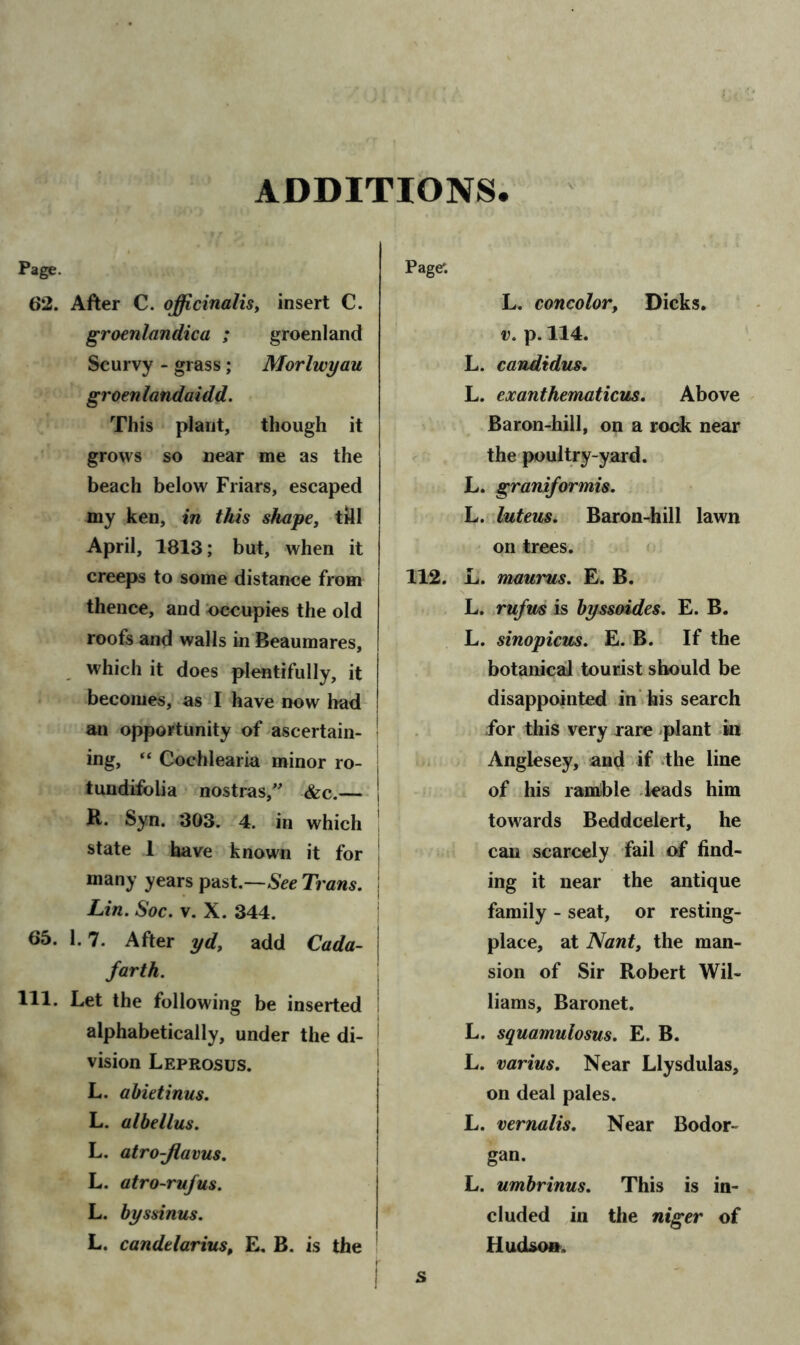 ADDITIONS. Page. 62. After C. officinalis, insert C. groenlandica ; groenland Scurvy - grass; Morlwyau groenlandaidd. This plant, though it grows so near me as the beach below Friars, escaped my ken, in this shape, till April, 1813; but, when it creeps to some distance from thence, and Occupies the old roofs and walls in Beaumares, which it does plentifully, it becomes, as I have now had an opportunity of ascertain- ing, “ Cochlearia minor ro- • tundifoLia nostras, &c.— j R. Syn. 303. 4. in which state 1 have known it for many years past.—See Trans, j Lin. Soc. v. X. 344. 65. 1.7. After yd, add Cada- j farth. 111. Let the following be inserted alphabetically, under the di- vision Leprosus. L. abietinus. L. albellus. L. atro-Jlavus. L. atro-rufus. L. byssinus. L. candelarius, E. B. is the Page*. L. concolor, Dicks. v. p. 114. L. candidus. L. exanthematicus. Above Baron-hill, on a rock near the poultry-yard. L. graniformis. L. luteus. Baron-hill lawn on trees. 112. L. maurus. E. B. L. rufm is byssoides. E. B. L. sinopicus. E. B. If the botanical tourist should be disappointed in his search for this very rare plant in Anglesey, and if the line of his ramble leads him towards Beddcelert, he can scarcely fail of find- ing it near the antique family - seat, or resting- place, at Nant, the man- sion of Sir Robert Wil- liams, Baronet. L. squamulosus. E. B. L. varius. Near Llysdulas, on deal pales. L. vernalis. Near Bodor- gan. L. umbrinus. This is in- cluded in the niger of Hudson, s