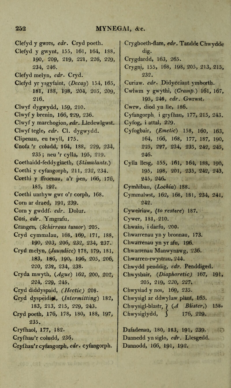 Clefyd y gwres, edr. Cryd poeth. Clefyd y gwynt, 155, 161, 164, 188, 190, 209, 219, 221, 226, 229, 234, 246. Clefyd melyn, edr. Cryd. Clefyd yr ysgyfaint, {Decay) 154, 165, 181, 188, 198, 204, 205, 209,. 216. Clwyf dygwydd, 159, 210. Clwyf y brenin, 166, 229, 236. Clwyf y marchogion, edr. Lledewlgwst. Clwyf tegle, edr. Cl. dygwydd. Clipenau, eu twyll, 175. Cnofa ’r coludd, 164, 188, 229, 234, 235; neu ’r cylla, 195, 219. Coethaidd-feddygiaeth, {Stimulants.) Coethi y cyfangorph, 211, 232, 234. Coethi y ffroenau, a’r pen, 166, 176, 185, 192. Coethi unrhyw gwrr o’r corph, 168. Corn ar draed, 191, 239. Corn y gwddf. edr. Dolur. Cosi, edr. Ymgrafu. Crangen, {Schirrous tumor) 205. Cryd cymmalau, 168, 169, 171, 188, 190, 203, 206, 232, 234, 237. Cryd melyn, {Jaundice) 178, 179, 181, 183, 186, 190, 196, 205, 206, 220, 232, 234, 238. Cry da mwyth, {Ague) 162, 200, 202, 224, 229, 245. Cryd diddyspaid, (Hectic) 208. Cryd dyspeidifi, {Intermitting) 182, 183, 213, 215, 229, 243. Cryd poeth, 176, 178, 180, 188, 197, 235. Cryfhaol, 177, 182. Cryfhau’r coludd, 236. Cryfhau’r cyfangorph, edr. cyfangorph. Crygboeth-flam, edr. Tandde Chwydde dig. Crygdardd, 163, 265. Crygni, 155, 168, 198, 205, 213, 215, 232. Curiaw. edr. Didycciant ymborth. Cwlwm y gwythi, {Cramp.) 161, 167, 195, 246, edr. Gwrwst. Cwrw, diod yn lie, 186. Cyfangorph i gryfhau, 177, 215, 243. Cyfog, i attal, 229. Cyfogbair, {Emetic) 158, 160, 163, 164, 166, 168, 177, 187, 190, 225, 227, 234, 235, 242, 245, 246. Cylla llesg, 155, 161, 164, 188, 190, 195, 198, 201, 235, 242, 243, 245, 246. Cymhibau, {Lochia) 188. Cymmalwst, 162, 168, 181, 234, 241, 242. Cyweiriaw, {to restore) 187. Cywer, 181, 210. Chwain, i darfu, 200. Chwarrenau yn y bronnau, 173. Chwarrenau yn yr afu, 196. Chwarrenau Manwynawg, 236. Chwarren-rwystrau, 244. Chwydd penddig, edr. Penddiged. Chwysbair, {Diaphoretic) 167, 191, 205, 219, 220, 227. Chwysiad y nos, 169, 235. Chwysigl ar ddwylaw plant, 165. Chwysigl-blastr, 1 {A Blister,) 158, Chwysiglydd, j 176, 229. Dafadenau, 180, 183, 191, 239- Dannedd yn siglo, edr. Llesgedd. Dannodd, 166, 191, 192.