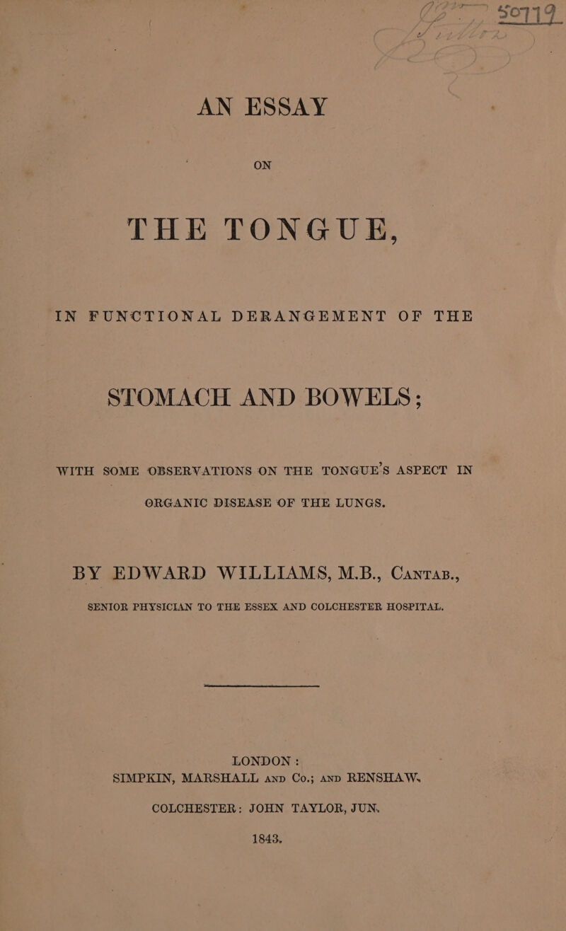 AN ESSAY ON THE TONGUE, IN FUNCTIONAL DERANGEMENT OF THE STOMACH AND BOWELS; WITH SOME OBSERVATIONS ON THE TONGUE’S ASPECT IN ORGANIC DISEASE OF THE LUNGS. BY EDWARD WILLIAMS, M.B., Canzas., SENIOR PHYSICIAN TO THE ESSEX AND COLCHESTER HOSPITAL. LONDON : SIMPKIN, MARSHALL anp Co.; anp RENSHAW. COLCHESTER: JOHN TAYLOR, JUN. 1843,