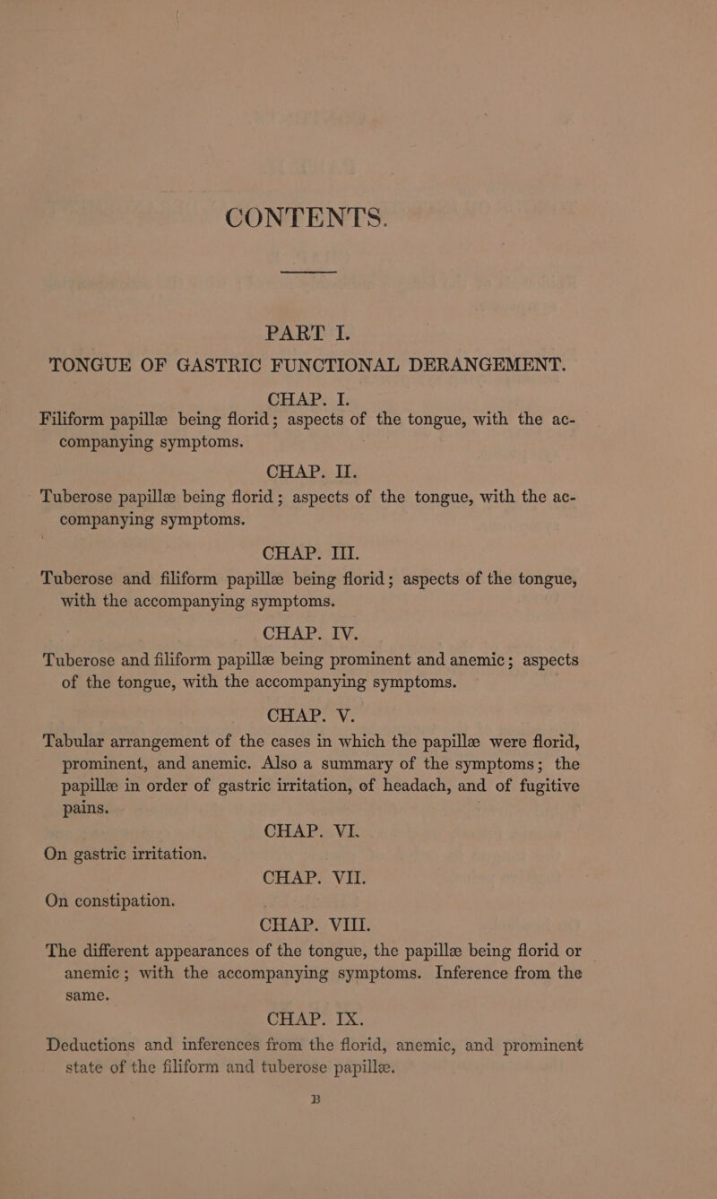 CONTENTS. PART I. TONGUE OF GASTRIC FUNCTIONAL DERANGEMENT. CHAP. I. Filiform papille being florid; aspects of the tongue, with the ac- companying symptoms. CHAP. II. - Tuberose papille being florid; aspects of the tongue, with the ac- companying symptoms. CHAP. III. Tuberose and filiform papille being florid; aspects of the tongue, with the accompanying symptoms. CHAP. IV. Tuberose and filiform papille being prominent and anemic; aspects of the tongue, with the accompanying symptoms. CHAP. V. Tabular arrangement of the cases in which the papille were florid, prominent, and anemic. Also a summary of the symptoms; the papille in order of gastric irritation, of headach, and of fugitive pains. . CHAP. VI. On gastric irritation. CHAP. VII. On constipation. CHAP. VIII. The different appearances of the tongue, the papillz being florid or anemic; with the accompanying symptoms. Inference from the same. CHAP. IX. Deductions and inferences from the florid, anemic, and prominent state of the filiform and tuberose papille. B