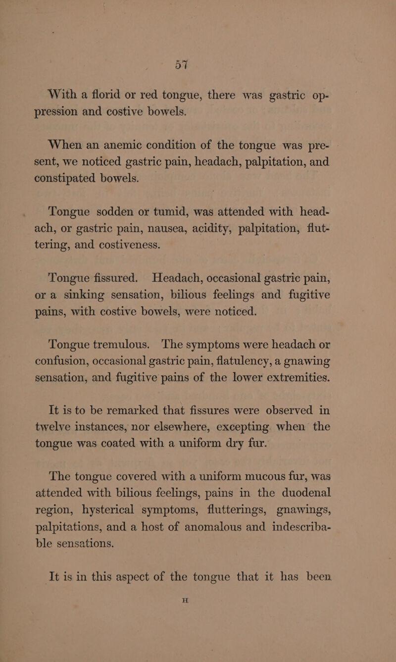 With a florid or red tongue, there was gastric op- pression and costive bowels. When an anemic condition of the tongue was pre- sent, we noticed gastric pain, headach, palpitation, and constipated bowels. Tongue sodden or tumid, was attended with head- ach, or gastric pain, nausea, acidity, palpitation, flut- tering, and costiveness. Tongue fissured. Headach, occasional gastric pain, or a sinking sensation, bilious feelings and fugitive pains, with costive bowels, were noticed. Tongue tremulous. The symptoms were headach or confusion, occasional gastric pain, flatulency, a gnawing sensation, and fugitive pains of the lower extremities. It is to be remarked that fissures were observed in twelve instances, nor elsewhere, excepting when the tongue was coated with a uniform dry fur. The tongue covered with a uniform mucous fur, was attended with bilious feelings, pains in the duodenal region, hysterical symptoms, flutterings, gnawings, palpitations, and a host of anomalous and indescriba- ble sensations. It is in this aspect of the tongue that it has been H