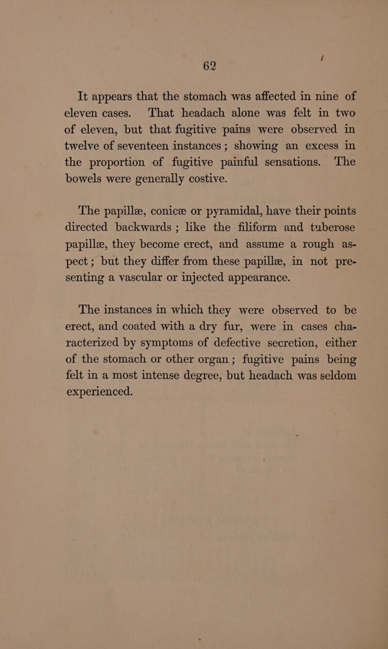 It appears that the stomach was affected in nine of eleven cases. That headach alone was felt in two of eleven, but that fugitive pains were observed in twelve of seventeen instances ; showing an excess in the proportion of fugitive painful sensations. The bowels were generally costive. The papille, conicee or pyramidal, have their points directed backwards ; like the filiform and tuberose papille, they become erect, and assume a rough as- pect; but they differ from these papille, in not pre- senting a vascular or injected appearance. The instances in which they were observed to be erect, and coated with a dry fur, were in cases cha- racterized by symptoms of defective secretion, either of the stomach or other organ; fugitive pains being felt in a most intense degree, but headach was seldom experienced.