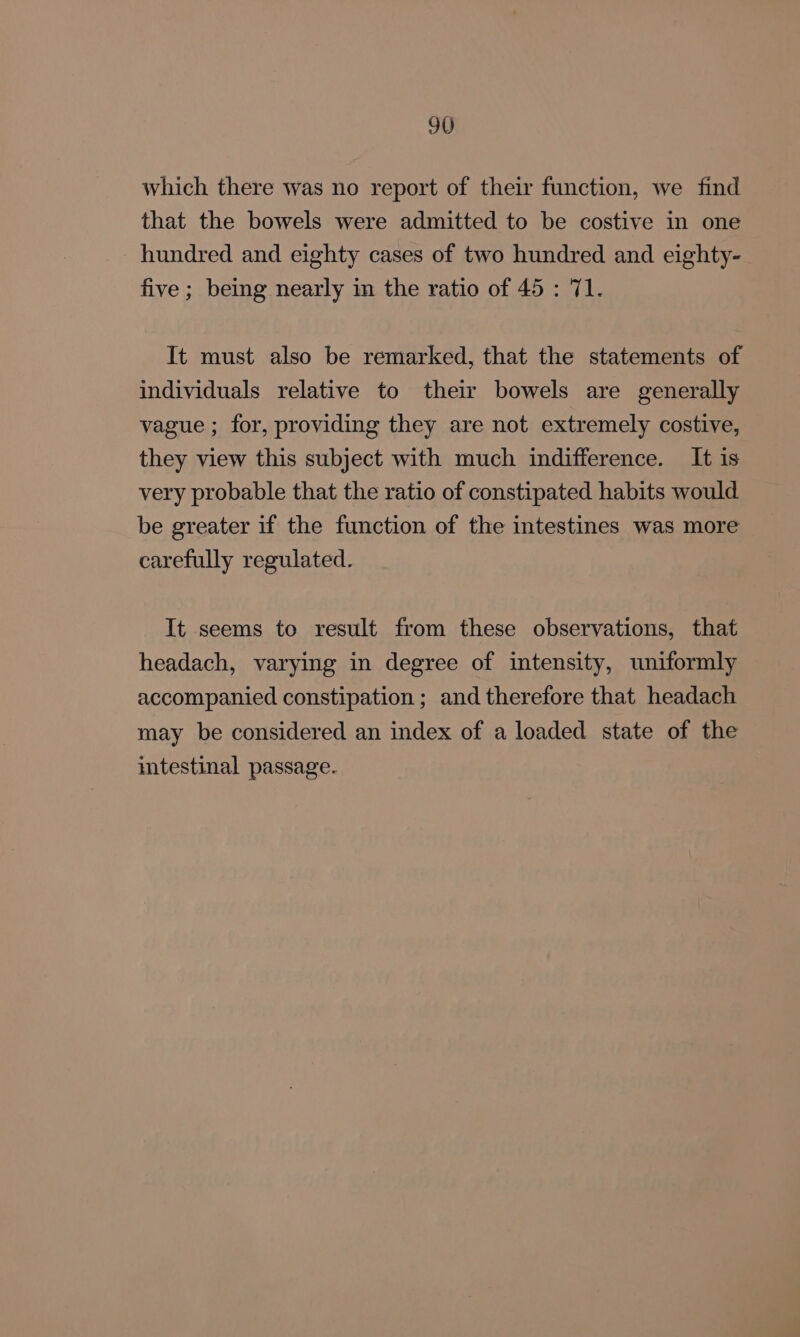 which there was no report of their function, we find that the bowels were admitted to be costive in one hundred and eighty cases of two hundred and eighty- five; being nearly in the ratio of 45: 71. It must also be remarked, that the statements of individuals relative to their bowels are generally vague ; for, providing they are not extremely costive, they view this subject with much indifference. It is very probable that the ratio of constipated habits would. be greater if the function of the intestines was more carefully regulated. It seems to result from these observations, that headach, varying in degree of intensity, uniformly accompanied constipation; and therefore that headach may be considered an index of a loaded state of the intestinal passage.