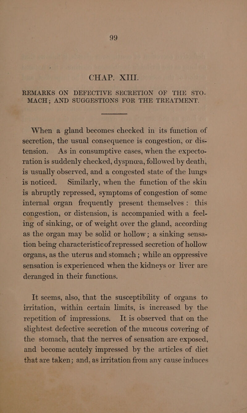 CHAP MOC: REMARKS ON DEFECTIVE SECRETION OF THE STO- MACH; AND SUGGESTIONS FOR THE TREATMENT. When a gland becomes checked in its function of secretion, the usual consequence is congestion, or dis- tension. As in consumptive cases, when the expecto- ration is suddenly checked, dyspnoea, followed by death, is usually observed, and a congested state of the lungs is noticed. Similarly, when the function of the skin is abruptly repressed, symptoms of congestion of some internal organ frequently present themselves: this congestion, or distension, is accompanied with a feel- ing of sinking, or of weight over the gland, according as the organ may be solid or hollow; a sinking sensa- tion being characteristicof repressed secretion of hollow organs, as the uterus and stomach ; while an oppressive sensation is experienced when the kidneys or liver are deranged in their functions. It seems, also, that the susceptibility of organs to irritation, within certain limits, is increased by the repetition of impressions. It is observed that on the slightest defective secretion of the mucous covering of the stomach, that the nerves of sensation are exposed, and become acutely impressed by the articles of diet that are taken; and, as irritation from any cause induces