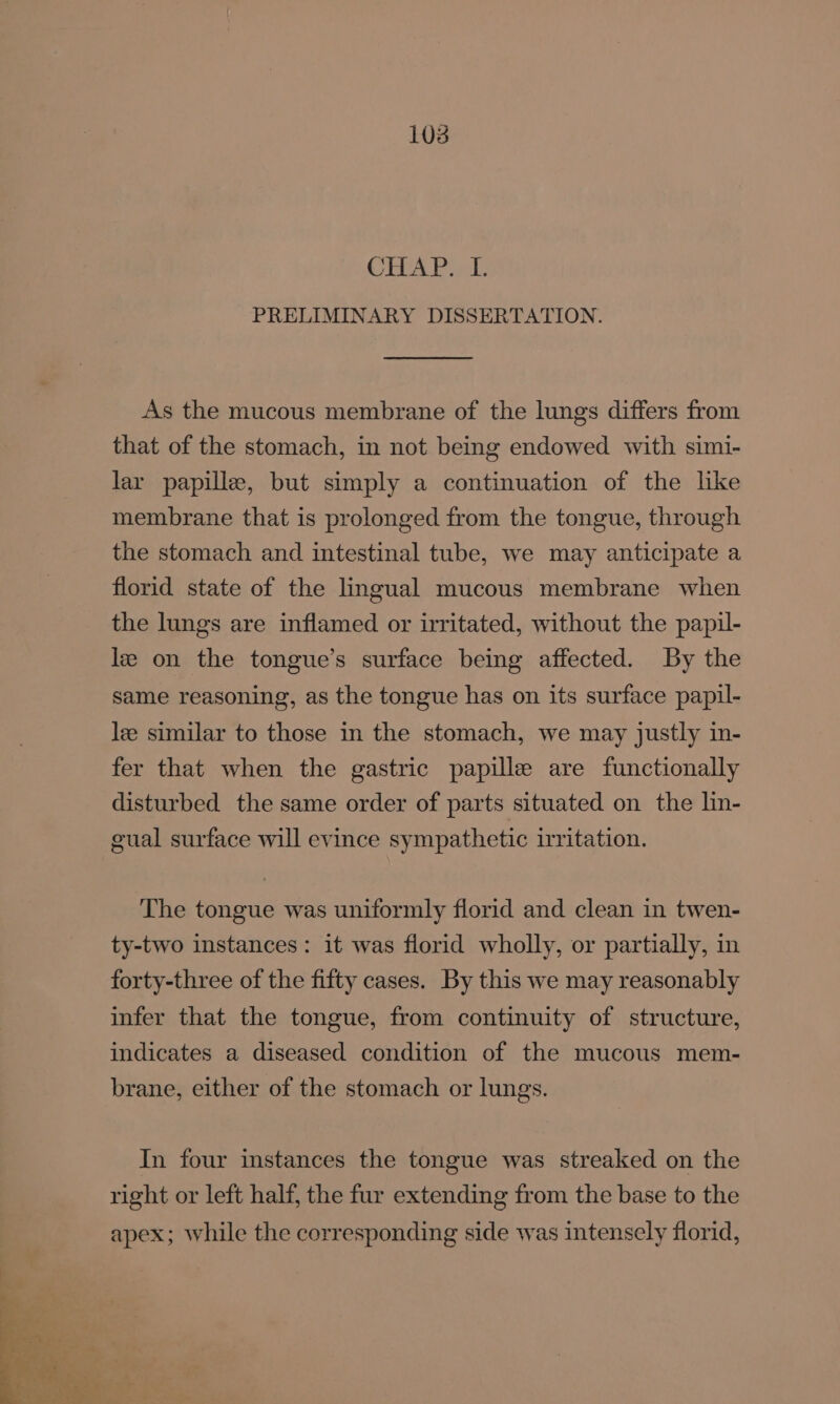 EUA Bae PRELIMINARY DISSERTATION. As the mucous membrane of the lungs differs from that of the stomach, in not being endowed with simi- lar papille, but simply a continuation of the like membrane that is prolonged from the tongue, through the stomach and intestinal tube, we may anticipate a florid state of the lingual mucous membrane when the lungs are inflamed or irritated, without the papil- le on the tongue’s surface being affected. By the same reasoning, as the tongue has on its surface papil- lee similar to those in the stomach, we may justly in- fer that when the gastric papille are functionally disturbed the same order of parts situated on the lin- cual surface will evince sympathetic irritation. The tongue was uniformly florid and clean in twen- ty-two instances: it was florid wholly, or partially, in forty-three of the fifty cases. By this we may reasonably infer that the tongue, from continuity of structure, indicates a diseased condition of the mucous mem- brane, either of the stomach or lungs. In four instances the tongue was streaked on the right or left half, the fur extending from the base to the apex; while the corresponding side was intensely florid,