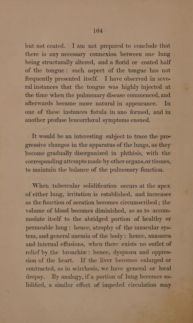 but not coated. Iam not prepared to conclude that there is any necessary connexion between one lung being structurally altered, and a florid or coated half of the tongue: such aspect of the tongue has not - frequently presented itself. I have observed in seve- ral instances that the tongue was highly injected at the time when the pulmonary disease commenced, and afterwards became more natural in appearance. In one of these instances fistula in ano formed, and in another profuse leucorrhceal symptoms ensued. It would be an interesting subject to trace the pro- gressive changes in the apparatus of the lungs, as they become gradually disorganized in phthisis, with the corresponding attempts made by other organs, or tissues, to maintain the balance of the pulmonary function. When tubercular solidification occurs at the apex of either lung, irritation is established, and increases as the function of aeration becomes circumscribed ; the volume of blood becomes diminished, so as to accom- modate itself to the abridged portion of healthy or permeable lung: hence, atrophy of the muscular sys- tem, and general anemia of the body: hence, anasarca and internal effusions, when there exists no outlet of relief by the bronchie: hence, dyspnoea and oppres- sion of the heart. If the liver becomes enlarged or contracted, as in scirrhosis, we have general or local dropsy. By analogy, if a portion of lung becomes so- lidified, a similar effect of impeded circulation may