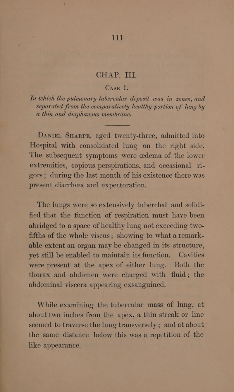 CHAP. III. Case 1. In which the pulmonary tubercular deposit was in zones, and separated from the comparatively healthy portion of lung by a thin and diaphanous membrane. DanieL Suarpe, aged twenty-three, admitted into Hospital with consolidated lung on the right side. The subsequent symptoms were cedema of the lower extremities, copious perspirations, and occasional ri- gors; during the last month of his existence there was present diarrhoea and expectoration. The lungs were so extensively tubercled and solidi- fied that the function of respiration must have been abridged to a space of healthy lung not exceeding two- fifths of the whole viscus; showing to what a remark- able extent an organ may be changed in its structure, yet still be enabled to maintain its function. Cavities were present at the apex of either lung. Both the thorax and abdomen were charged with fluid; the abdominal viscera appearing exsanguined. While examining the tubercular mass of lung, at about two inches from the apex, a thin streak or line seemed to traverse the lung transversely ; and at about the same distance below this was a repetition of the like appearance.