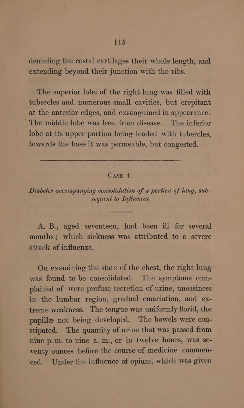 denuding the costal cartilages their whole length, and extending beyond their junction with the ribs. The superior lobe of the right lung was filled with tubercles and numerous small cavities, but crepitant at the anterior edges, and exsanguined in appearance. ' The middle lobe was free from disease. The inferior lobe at its upper portion being loaded with tubercles, towards the base it was permeable, but congested. Case 4. Diabetes accompanying consolidation of a portion of lung, sub- sequent to Influenza. A. B., aged seventeen, had been ill for several months; which sickness was attributed to a severe attack of influenza. On examining the state of the chest, the right lung was found to be consolidated. The symptoms com- plained of were profuse secretion of urine, uneasiness in the lumbar region, gradual emaciation, and ex- treme weakness. The tongue was uniformly florid, the papille not being developed. ‘The bowels were con- stipated. The quantity of urine that was passed from nine p.m. to nine a. m., or in twelve hours, was se- venty ounces before the course of medicine commen- ced. Under the influence of opium, which was given