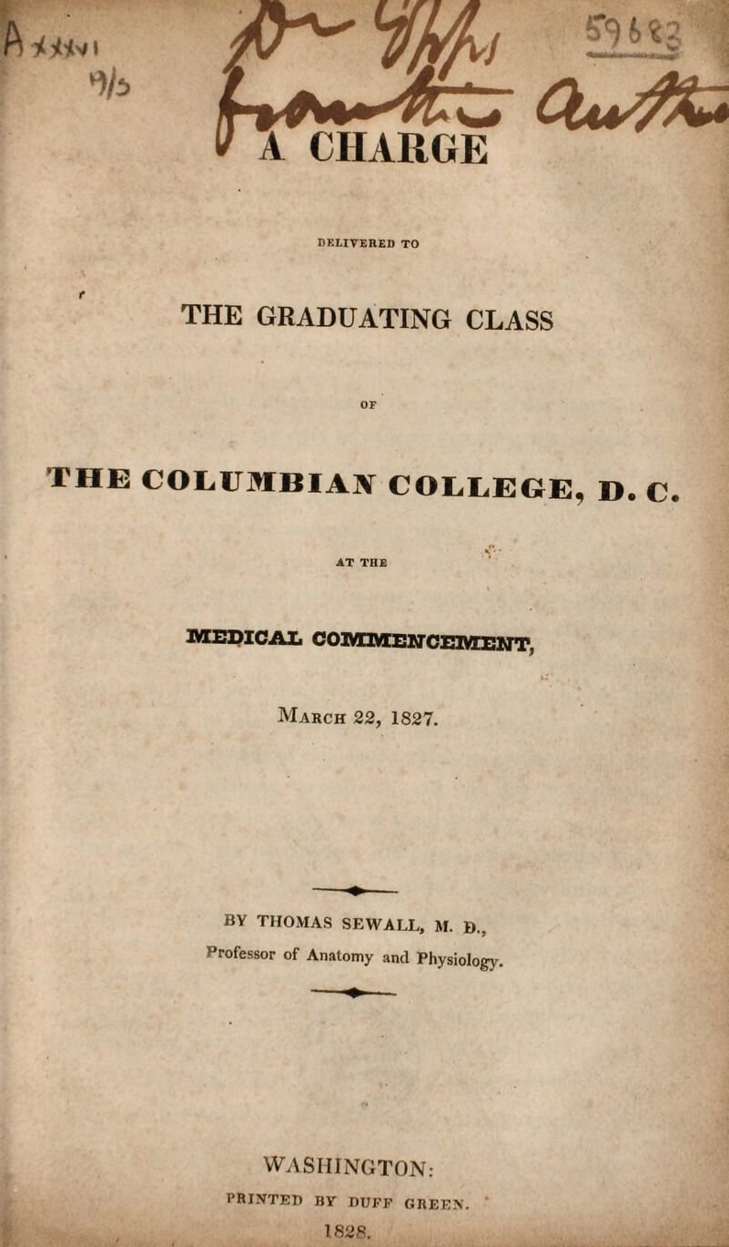 DELIVERED TO THE GRADUATING CLASS OF THE COLUMBIAN COLLEGE, D. C. AT THE IVCEpiCAIi COltOSEirCEiyCEMT, March 22, 1827. BY THOMAS SEWALL, M. D., Professor of Anatomy and Physiology. WASHINGTON: PRINTED BY DUFF GREEN. * 1828.