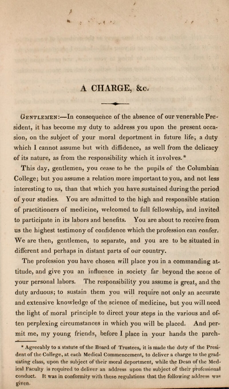 A CHARGE, &c. Gentlemen:—In consequence of the absence of our venerable Pre sident, it has become my duty to address you upon the present occa¬ sion, on the subject of your moral deportment in future life; a duty which I cannot assume but with diffidence, as well from the delicacy of its nature, as from the responsibility which it involves.* This day, gentlemen, you cease to he the pupils of the Columbian College; but you assume a relation more important to you, and not less interesting to us, than that which you have sustained during the period of your studies. You are admitted to the high and responsible station of practitioners of medicine, welcomed to full fellowship, and invited to participate in its labors and benefits. You are about to receive from us the highest testimony of confidence which the profession can confer. We are then, gentlemen, to separate, and you are to be situated in different and perhaps in distant parts of our country. The profession you have chosen will place you in a commanding at¬ titude, and give you an influence in society far beyond the scene of your personal labors. The responsibility you assume is great, and the duty arduous; to sustain them you will require not only an accurate and extensive knowledge of the science of medicine, but you will need the light of moral principle to direct your steps in the various and of¬ ten perplexing circumstances in which you will be placed. And per¬ mit me, my young friends, before I place in your hands the parch- • Agreeably to a statute of the Board of Trustees, it is made the duty of the Presi¬ dent of the College, at each Medical Commencement, to deliver a charge to the grad¬ uating class, upon the subject of their moral deportment, while the Dean of the Med¬ ical Faculty is required to deliver an address upon the subject of their professional conduct. It was in conformity with these regulations that the following address was given.