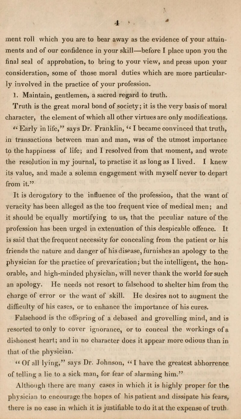 4 ment roll which you are to bear away as the evidence of your attain¬ ments and of our confidence in your skill—before I place upon you the final seal of approbation, to bring to your view, and press upon your consideration, some of those moral duties which are more particular¬ ly involved in the practice of your profession. 1. Maintain, gentlemen, a sacred regard to truth. Truth is the great moral bond of society; it is the very basis of moral character, the element of which all other virtues are only modifications. Early in life,” says Dr. Franklin, “ I became convinced that truth, in transactions between man and man, was of the utmost importance to the happiness of life; and I resolved from that moment, and wrote the resolution in my journal, to practise it as long as I lived. I knew its value, and made a solemn engagement with myself never to depart from it.” It is derogatory to the influence of the profession, that the want of veracity has been alleged as the too frequent vice of medical men; and it should be equally mortifying to us, that the peculiar nature of the profession has been urged in extenuation of this despicable offence. It is said that the frequent necessity for concealing from the patient or his friends the nature and danger of his disease, furnishes an apology to the physician for the practice of prevarication; but the intelligent, the hon¬ orable, and high-minded physician, will never thank the world for such an apology. He needs not resort to falsehood to shelter him from the charge of error or the want of skill. He desires not to augment the difficulty of his cases, or to enhance the importance of his cures. Falsehood is the offspring of a debased and grovelling mind, and is resorted to only to cover ignorance, or to conceal the workings of a dishonest heart; and in no character does it appear more odious than in that of the physician. “ Of all lying,” says Dr. Johnson, “I have the greatest abhorrence of telling a lie to a sick man, for fear of alarming him.” Although ihere are many cases in which it is highly proper for the physician lo encourage the hopes of his patient and dissipate his fears, thei'e is no case in which it is justifiable to do it at the expeiase of truth