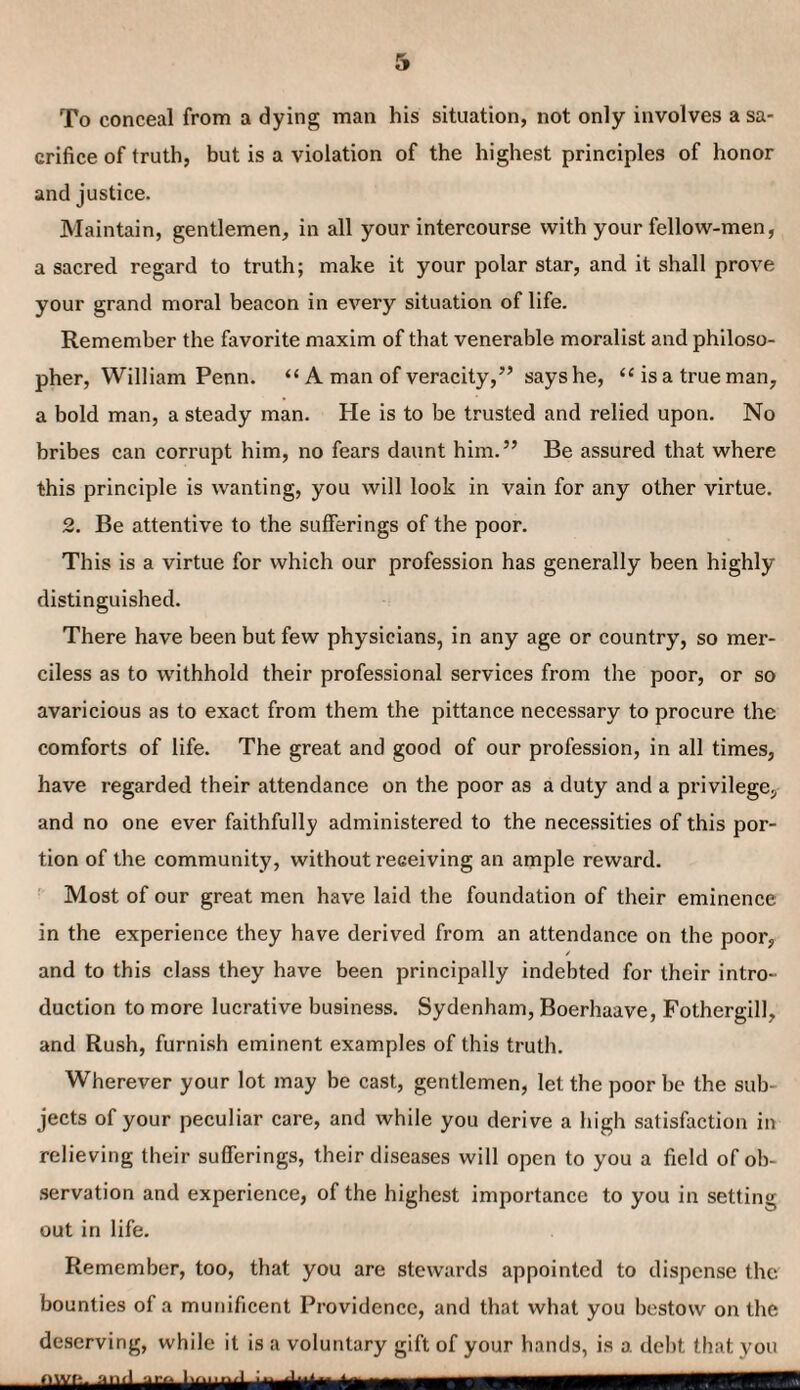 To conceal from a dying man his situation, not only involves a sa¬ crifice of truth, but is a violation of the highest principles of honor and justice. Maintain, gentlemen, in all your intercourse with your fellow-men, a sacred regard to truth; make it your polar star, and it shall prove your grand moral beacon in every situation of life. Remember the favorite maxim of that venerable moralist and philoso¬ pher, William Penn. “ A man of veracity,” says he, “is a true man, a bold man, a steady man. He is to be trusted and relied upon. No bribes can corrupt him, no fears daunt him.” Be assured that where this principle is wanting, you will look in vain for any other virtue. 2. Be attentive to the sufferings of the poor. This is a virtue for which our profession has generally been highly distinguished. There have been but few physicians, in any age or country, so mer¬ ciless as to withhold their professional services from the poor, or so avaricious as to exact from them the pittance necessary to procure the comforts of life. The great and good of our profession, in all times, have regarded their attendance on the poor as a duty and a privilege, and no one ever faithfully administered to the necessities of this por¬ tion of the community, without receiving an ample reward. Most of our great men have laid the foundation of their eminence in the experience they have derived from an attendance on the poor, and to this class they have been principally indebted for their intro¬ duction to more lucrative business. Sydenham, Boerhaave, Fothergill, and Rush, furnish eminent examples of this truth. Wherever your lot may be cast, gentlemen, let the poor be the sub¬ jects of your peculiar care, and while you derive a high satisfaction in relieving their sufferings, their diseases will open to you a field of ob¬ servation and experience, of the highest importance to you in setting out in life. Remember, too, that you are stewards appointed to dispense the bounties of a munificent Providence, and that what you bestow on the deserving, while it is a voluntary gift of your hands, is a debt that you nwe. an>l gro Komo/L m