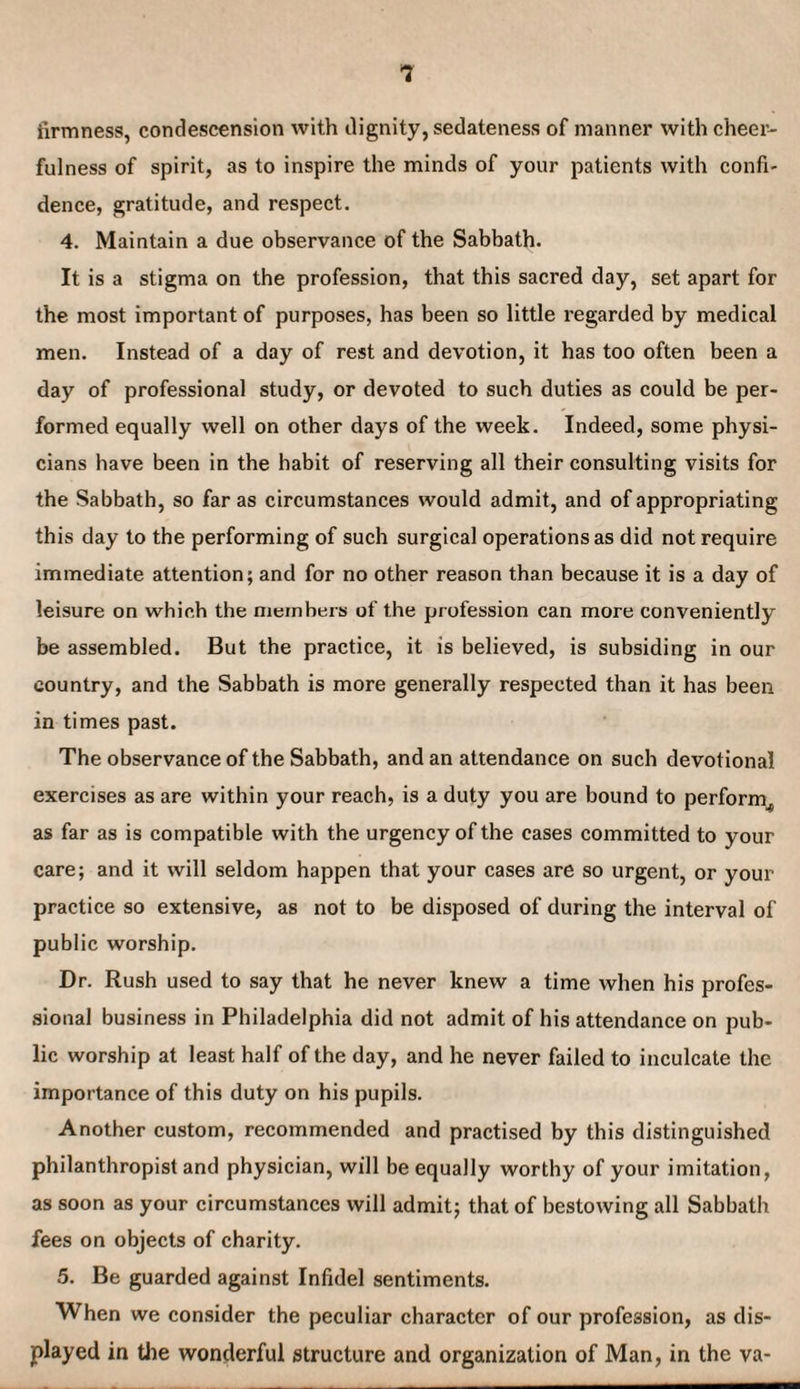 firmness, condescension with dignity, sedateness of manner with cheer¬ fulness of spirit, as to inspire the minds of your patients with confi¬ dence, gratitude, and respect. 4. Maintain a due observance of the Sabbath. It is a stigma on the profession, that this sacred day, set apart for the most important of purposes, has been so little regarded by medical men. Instead of a day of rest and devotion, it has too often been a day of professional study, or devoted to such duties as could be per- formed equally well on other days of the week. Indeed, some physi¬ cians have been in the habit of reserving all their consulting visits for the Sabbath, so far as circumstances would admit, and of appropriating this day to the performing of such surgical operations as did not require immediate attention; and for no other reason than because it is a day of leisure on which the nieinbers of the profession can more conveniently be assembled. But the practice, it is believed, is subsiding in our country, and the Sabbath is more generally respected than it has been in times past. The observance of the Sabbath, and an attendance on such devotional exercises as are within your reach, is a duty you are bound to perform^ as far as is compatible with the urgency of the cases committed to your care; and it will seldom happen that your cases are so urgent, or your practice so extensive, as not to be disposed of during the interval of public worship. Dr. Rush used to say that he never knew a time when his profes¬ sional business in Philadelphia did not admit of his attendance on pub¬ lic worship at least half of the day, and he never failed to inculcate the importance of this duty on his pupils. Another custom, recommended and practised by this distinguished philanthropist and physician, will be equally worthy of your imitation, as soon as your circumstances will admit; that of bestowing all Sabbath fees on objects of charity. 5. Be guarded against Infidel sentiments. When we consider the peculiar character of our profession, as dis¬ played in the wonderful structure and organization of Man, in the va-
