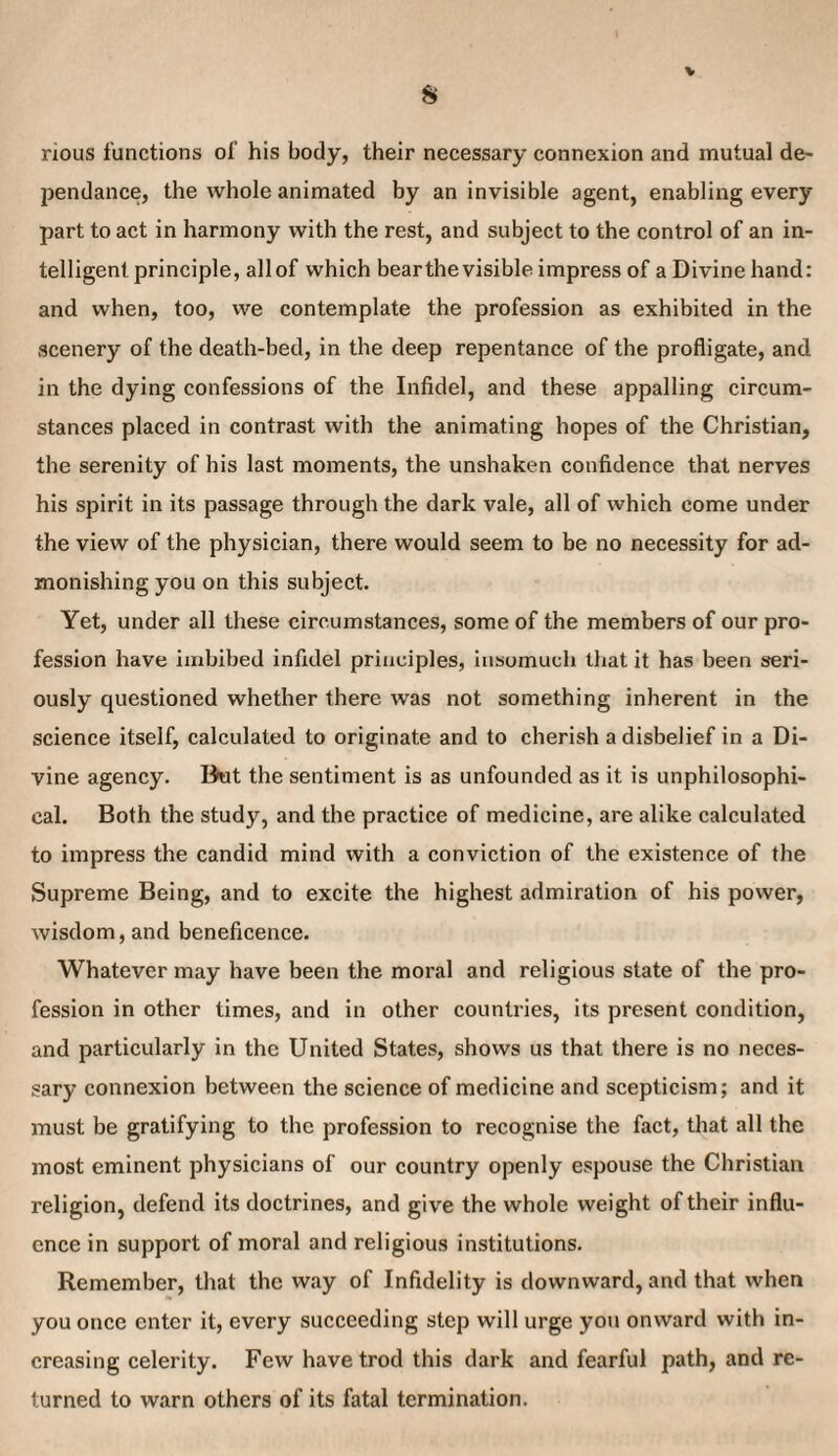 rious functions of his body, their necessary connexion and mutual de- pendance, the whole animated by an invisible agent, enabling every part to act in harmony with the rest, and subject to the control of an in¬ telligent principle, allof which bear the visible impress of a Divine hand: and when, too, we contemplate the profession as exhibited in the scenery of the death-bed, in the deep repentance of the profligate, and in the dying confessions of the Infidel, and these appalling circum¬ stances placed in contrast with the animating hopes of the Christian, the serenity of his last moments, the unshaken confidence that nerves his spirit in its passage through the dark vale, all of which come under the view of the physician, there would seem to be no necessity for ad¬ monishing you on this subject. Yet, under all these circumstances, some of the members of our pro¬ fession have imbibed infidel principles, insomuch that it has been seri¬ ously questioned whether there was not something inherent in the science itself, calculated to originate and to cherish a disbelief in a Di¬ vine agency. Dot the sentiment is as unfounded as it is unphilosophi- cal. Both the study, and the practice of medicine, are alike calculated to impress the candid mind with a conviction of the existence of the Supreme Being, and to excite the highest admiration of his power, wisdom, and beneficence. Whatever may have been the moral and religious state of the pro¬ fession in other times, and in other countries, its present condition, and particularly in the United States, shows us that there is no neces¬ sary connexion between the science of medicine and scepticism; and it must be gratifying to the profession to recognise the fact, that all the most eminent physicians of our country openly espouse the Christian religion, defend its doctrines, and give the whole weight of their influ¬ ence in support of moral and religious institutions. Remember, that the way of Infidelity is downward, and that when you once enter it, every succeeding step will urge you onward with in¬ creasing celerity. Few have trod this dark and fearful path, and re¬ turned to warn others of its fatal termination.