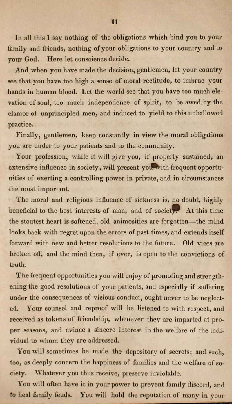 In all this I say nothing of the obligations which bind you to your family and friends, nothing of your obligations to your country and to your God. Here let conscience decide. And when you have made the decision, gentlemen, let your country see that you have too high a sense of moral rectitude, to imbrue your hands in human blood. Let the world see that you have too much ele¬ vation of soul, too much independence of spirit, to be awed by the clamor of unprincipled men, and induced to yield to this unhallowed practice. Finally, gentlemen, keep constantly in view the moral obligations you are under to your patients and to the community. Your profession, while it will give you, if properly sustained, an extensive influence in society, will present yoilP^ith frequent opportu¬ nities of exerting a controlling power in private, and in circumstances the most important. The moral and religious influence of sickness is, no doubt, highly beneficial to the best interests of man, and of societfP At this time the stoutest heart is softened, old animosities are forgotten—the mind looks back with regret upon the errors of past times, and extends itself forward with new and better resolutions to the future. Old vices are broken oflT, and the mind then, if ever, is open to the convictions of truth. The frequent opportunities you will enjoy of promoting and strength¬ ening the good resolutions of your patients, and especially if sufiering under the consequences of vicious conduct, ought never to be neglect¬ ed. Your counsel and reproof will be listened to with respect, and received as tokens of friendship, whenever they are imparted at pro¬ per seasons, and evince a sincere interest in the welfare of the indi¬ vidual to whom they are addressed. You will sometimes be made the depository of secrets; and such, too, as deeply concern the happiness of families and the welfare of so¬ ciety. Whatever you thus receive, preserve inviolable. You will often have it in your power to prevent family discord, and to heal family feuds. You will hold the reputation of many in your
