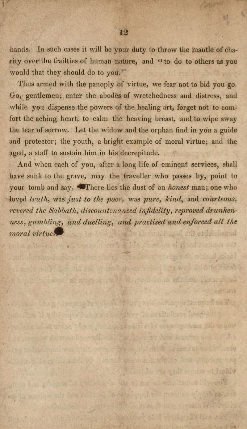 1 12 hands. In such cases it will be your duty to throw the mantle of cha¬ rity over the frailties of human nature, and “to do to others as you would that they should do to you.' Thus armed with the panoply of virtue, we fear not to bid you go. Go, gentlemen; enter the abodes of wretchedness and distress, and while you dispense the powers of the healing art, forget not to com¬ fort the aching heart, to calm the heaving breast, and to wipe away the tear of sorrow. Let the widow and the orphan find in you a guide and protector; the youth, a bright example of moral virtue; and the aged, a staff to sustain him in his decrepitude. And when each of you, after a long life of eminent services, shall have sunk to the grave, may the traveller who passes by, point to your tomb and say, '•There lies the dust of an honest man;.one who loved truth, was just to the poor, was pure, kind, and courteous, revered the Sabbath, discountenanced infidelity, reproved drunken¬ ness, gambling, and duelling, and jn'actised and enforced all the moral virtue^