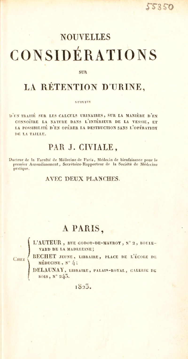 rsivo NOUVELLES CONSIDÉRATIONS sim LA RÉTENTION D’URINE, s pivie* D UN TRAITÉ SUR LES CALCULS URINAIRES, SUR LA MANIERE D’EN CONNOÎTRE LA NATURE DANS L’INTERIEUR DE LA VESSIE, ET LA POSSIBILITÉ DEN OPERER LA DESTRUCTION SANS L’OPERATION DE LA TAILLE. PAR J. CIVIALE, Doclcur de la Faculté de Médecine de Paris, Médecin de bienfaisance pour le premier Arrondissement, Secrétaire-Rapporteur de la Société de Médecine pratique. AVEC DEUX PLANCHES. A PARIS, ! L’AUTEUR , ri JE GODOT-DE-MAUROY , N 2, BOULE- VARD DE LA MADELEINE; BECHET JEUNE, LIBRAIRE, PLACE DE I.’ÉCOLE DE ) MEDECINE , N° [\ '< DELAUNAY, libraire, palais-royal, galerie de , BOIS , N° 243. lb)25.