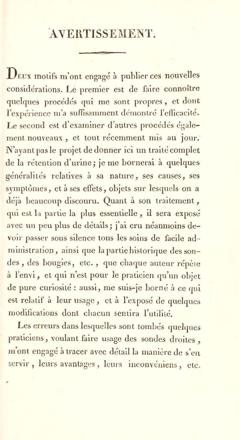 AVERTISSEMENT. Deux molifs m’ont engagé à publier ces nouvelles considérations. Le premier est de faire connoître quelques procédés qui me sont propres , et dont l'expérience m’a suffisamment démontré l’efficacité. Le second est d’examiner d’autres procédés égale- ment nouveaux , et tout récemment mis au jour. N’ayant pas le projet de donner ici un traité complet de la rétention d’urine; je me bornerai à quelques généralités relatives à sa nature, ses causes, ses symptômes, et à ses effets, objets sur lesquels on a déjà beaucoup discouru. Quant à son traitement, qui est la partie la plus essentielle , il sera exposé avec un peu plus de détails; j’ai cru néanmoins de- voir passer sous silence tous les soins de facile ad- ministration, ainsi que la partie historique des son- des , des bougies, etc. , que chaque auteur répète à l’envi, et qui n’est pour le praticien qu’un objet de pure curiosité : aussi, me suis-je borné à ce qui est relatif à leur usage , et à l’exposé de quelques modifications dont chacun sentira l’utilité. Les erreurs dans lesquelles sont tombés quelques praticiens, voulant faire usage des sondes droites , m’ont engagé à tracer avec détail la manière de s’en servir , leurs avantages , leurs inconvéniens , etc.