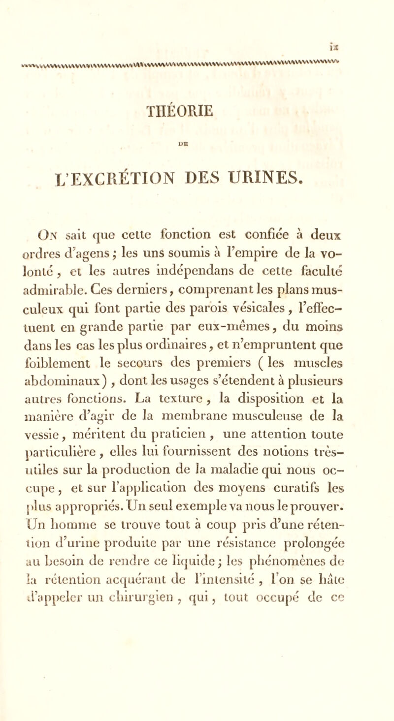 wwvvvvvV\^VVVVVVV\^KVVVVVVVVVVVVV\vVV\A^VVVVVVVVVVV\»VV>(VVVV%'VVVVVVVVVVVVVVVVVVVVV\iVVVVV\» THÉORIE L’EXCRÉTION DES URINES. O N sait que cette fonction est confiée à deux ordres d’agens ; les uns soumis à l’empire de la vo- lonté , et les autres indépendans de celte faculté admirable. Ces derniers, comprenant les plans mus- culeux qui font partie des parois vésicales, l’effec- tuent en grande partie par eux-mêmes, du moins dans les cas les plus ordinaires, et n’empruntent que foiblement le secours des premiers ( les muscles abdominaux) , dont les usages s’étendent à plusieurs autres fonctions. La texture , la disposition et la manière d’agir de la membrane musculeuse de la vessie, méritent du praticien , une attention toute particulière , elles lui fournissent des notions très- utiles sur la production de la maladie qui nous oc- cupe , et sur l’application des moyens curatifs les plus appropriés. Un seul exemple va nous leprouver. Un homme se trouve tout à coup pris d’une réten- tion d’urine produite par une résistance prolongée au besoin de rendre ce liquide ; les phénomènes de la rétention acquérant de l’intensité , l’on se hâte d’appeler un chirurgien , qui, tout occupé de ce