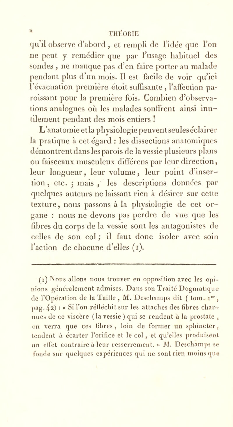 * THÉORIE qu’il observe d’abord , et rempli de l’idée que l’on ne peut y remédier que par l'usage habituel des sondes , ne manque pas d’en faire porter au malade pendant plus d’un mois. Il est facile de voir qu’ici l'évacuation première étoit suffisante, l’affection pa- roissant pour la première fois. Combien d’observa- tions analogues où les malades souffrent ainsi inu- tilement pendant des mois entiers ! L’anatomie etla physiologie peuvent seules éclairer la pratique à cet égard : les dissections anatomiques démonlrentdans les parois de la vessie plusieurs plans ou faisceaux musculeux différons par leur direction, leur longueur, leur volume, leur point d’inser- tion , etc. 5 mais , les descriptions données par quelques auteurs ne laissant rien à désirer sur celte texture, nous passons à la physiologie de cet or- gane : nous ne devons pas perdre de vue que les libres du corps de la vessie sont les antagonistes de celles de son col ; il faut donc isoler avec soin l’action de chacune d’elles (i). (i) Nous allons nous trouver en opposition avec les opi- nions généralement admises. Dans son Traité Dogmatique de l’Opération de la Taille , M. Deschamps dit ( tom. Ier, pag. 42) : « Si l’on réfléchit sur les attaches des fibres char- nues de ce viscère (la vessie ) qui se rendent à la prostate , on verra que ces fibres, loin de former un sphincter, tendent à écarter l’orifice et le col , et qu’elles produisent un effet contraire à leur resserrement. >• 1VI. Deschamps se fonde sur quelques expériences qui ne sont rien moins que