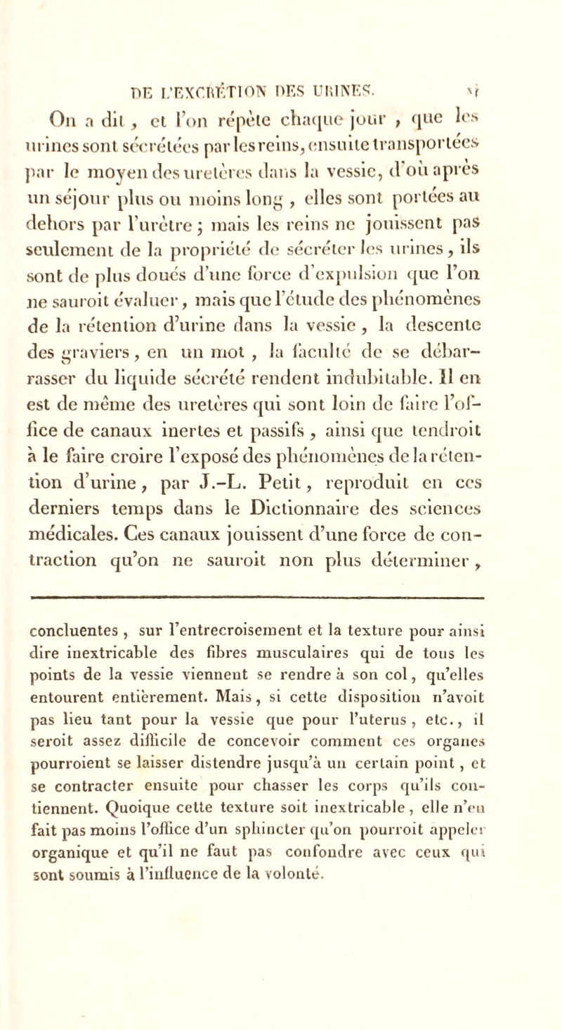 On a dit, cl l’on répète chaque jour , que les urines sont sécrétées par les reins, ensuite transportées par le moyen des uretères dans la vessie, d’où apres un séjour plus ou moins long , elles sont portées au dehors par l’urètre ; mais les reins ne jouissent pas seulement de la propriété de sécréter les urines, ils sont de plus doues d’une force d’expulsion que l’on ne sauroit évaluer, mais que l’ctude des phénomènes de la rétention d’urine dans la vessie, la descente des graviers, en un mot , la faculté de se débar- rasser du liquide sécrété rendent indubitable. 11 en est de même des uretères qui sont loin de faire l’of- fice de canaux inertes et passifs , ainsi que tendroit à le faire croire l’exposé des phénomènes de la réten- tion d’urine, par J.-L. Petit, reproduit en ces derniers temps dans le Dictionnaire des sciences médicales. Ces canaux jouissent d’une force de con- traction qu’on ne sauroit non plus déterminer, concluentes , sur l’entrecroisement et la texture pour ainsi dire inextricable des fibres musculaires qui de tous les points de la vessie viennent se rendre à son col, qu’elles entourent entièrement. Mais, si cette disposition n’avoit pas lieu tant pour la vessie que pour l’uterus, etc., il seroit assez difficile de concevoir comment ces organes pourroient se laisser distendre jusqu’à un certain point, et se contracter ensuite pour chasser les corps qu’ils con- tiennent. Quoique cette texture soit inextricable , elle n’eu fait pas moins l’office d’un sphincter qu’on pourvoit appeler organique et qu’il ne faut pas confondre avec ceux qui sont soumis à l’influence de la volonté.