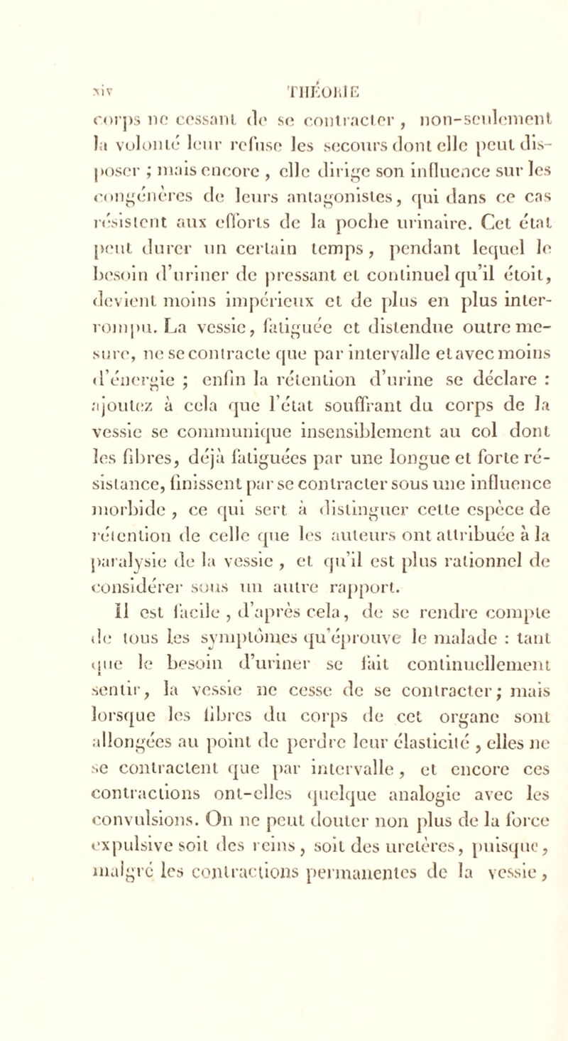 MV THEORIE corps no cessant d<» se contracter , non-seulement la volonté leur refuse les secours dont elle peut dis- poser ; mais encore , elle dirige son influence sur les congénères de leurs antagonistes, qui dans ce cas résistent aux efforts de la poche urinaire. Cet étal peut durer un certain temps , pendant lequel le besoin d’uriner de pressant et continuel qu’il étoit, devient moins impérieux et de plus en plus inter- rompu. La vessie, fatiguée et distendue outre me- sure, ne se contracte que par intervalle etavec moins d’énergie ; enfin la rétention d’urine se déclare : ajoutez à cela que l’état souffrant du corps de la vessie se communique insensiblement au col dont les fibres, déjà fatiguées par une longue et forte ré- sistance, finissent par se contracter sous une influence morbide , ce qui sert à distinguer celle espèce de rétention de celle que les auteurs ont attribuée à la paralysie de la vessie , et qu’il est plus rationnel de considérer sous un autre rapport. 11 est facile , d’après cela, de se rendre compte de tous les symptômes qu’éprouve le malade : tant que le besoin d’uriner se fait continuellement sentir, la vessie ne cesse de se contracter; mais lorsque les libres du corps de cet organe sont a lion gées au point de perdre leur élasticité , elles ne se contractent que par intervalle, et encore ces contractions ont-elles quelque analogie avec les convulsions. On ne peut douter non plus de la force expulsive soit des reins, soit des uretères, puisque, malgré les contractions permanentes de la vessie,