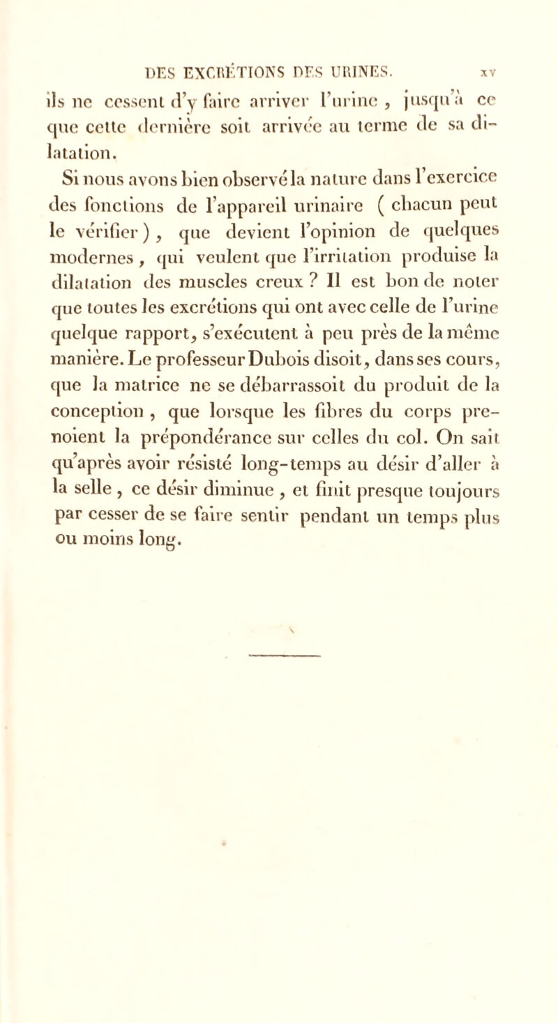 ils ne cessent d’y faire arriver burine , jusqu’à ce que cette dernière soit arrivée au terme de sa di- latation. Si nous avons bien observé la nature dans l’exercice des fonctions de l’appareil urinaire ( chacun peut le vérifier), que devient l’opinion de quelques modernes , qui veulent que l’irritation produise la dilatation des muscles creux ? Il est bon de noter que toutes les excrétions qui ont avec celle de l’urine quelque rapport, s’exécutent à peu près de la meme manière. Le professeur Dubois disoit, dans ses cours, que la matrice ne se débarrassoit du produit de la conception , que lorsque les fibres du corps pre- nnent la prépondérance sur celles du col. On sait qu’a près avoir résisté long-temps au désir d’aller à la selle , ce désir diminue , et finit presque toujours par cesser de se faire sentir pendant un temps plus ou moins long.