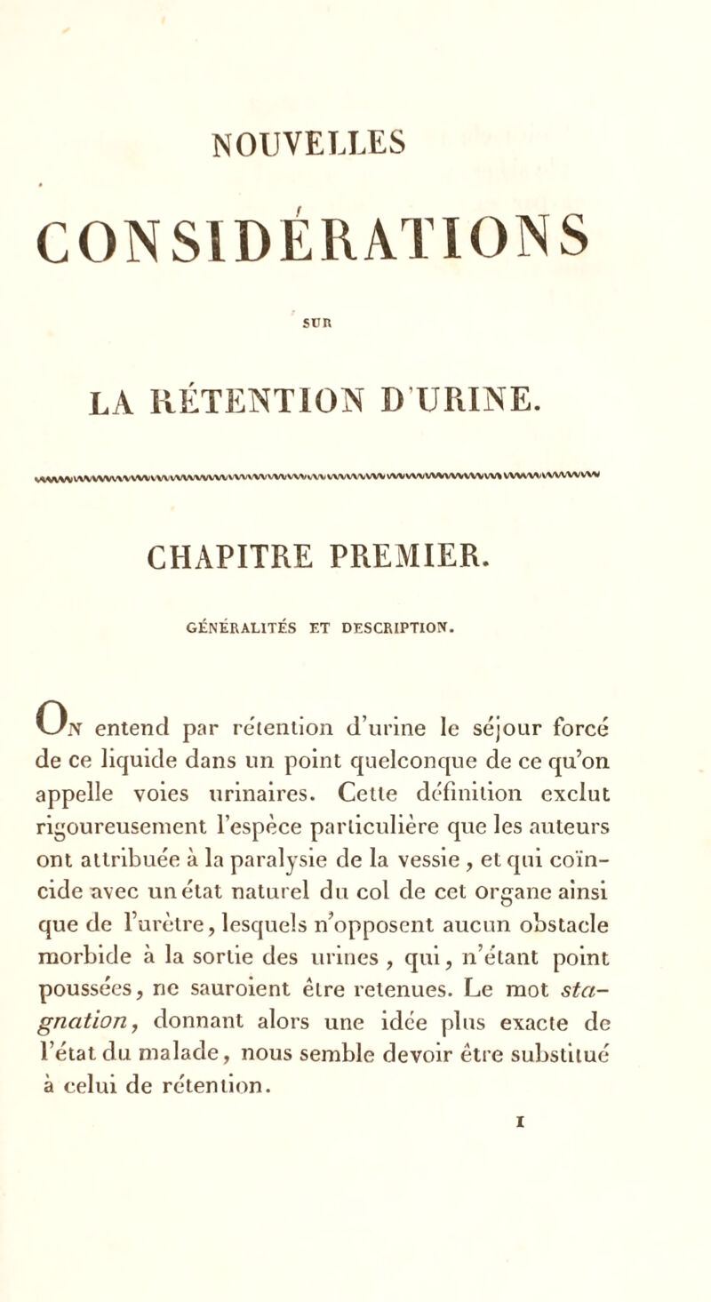 NOUVELLES CONSIDÉRATIONS SUR LA RÉTENTION D URINE. WWW WVWWWWXi VW WWWfWV WWW WV WV vW VWVWWV WWWVV%WVVW> w\ wwwvwvwww CHAPITRE PREMIER. GÉNÉRALITÉS ET DESCRIPTION. Ojv entend par rétention d’urine le séjour forcé de ce liquide dans un point quelconque de ce qu’on appelle voies urinaires. Cette définition exclut rigoureusement l’espèce particulière que les auteurs ont attribuée à la paralysie de la vessie , et qui coïn- cide nvec un état naturel du col de cet organe ainsi que de l’urètre, lesquels n’opposent aucun obstacle morbide à la sortie des urines , qui, n’étant point poussées, ne sauroient être retenues. Le mot sta- gnation,, donnant alors une idée plus exacte de l’état du malade, nous semble devoir être substitué à celui de rétention.