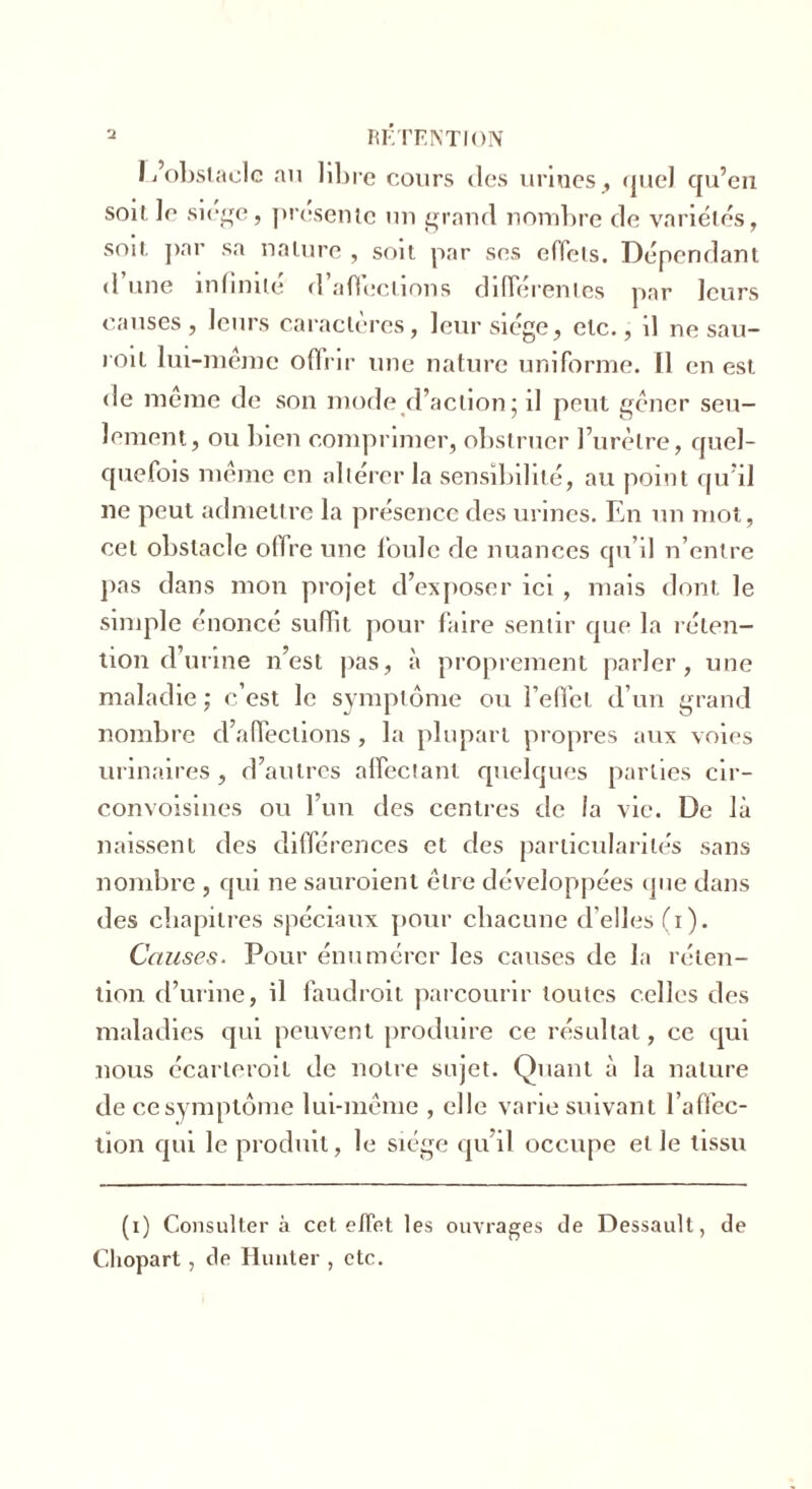 L’obstacle au libre cours des urines, quel qu’en soi». Je siège, présente un grand nombre de variétés, soit par sa nature , soit par ses effets. Dépendant d une infinité d affections differentes par leurs causes, leurs caractères, leur siégé, etc., il ne sau- roit lui-même ofinr une nature uniforme. Il en est de meme de son mode d’action; il peut gêner seu- lement, ou bien comprimer, obstruer l’urètre, quel- quefois même en altérer la sensibilité, au point qu’il ne peut admettre la présence des urines. En un mot, cet obstacle offre une foule de nuances qu’il n’entre pas dans mon projet d’exposer ici , mais dont le simple énoncé suffit pour faire sentir que la réten- tion d’urine n’est pas, à proprement parler, une maladie ; c’est le symptôme ou l’effet d’un grand nombre d’affections , la plupart propres aux voies urinaires, d’autres affectant quelques parties cir- convoisines ou l’un des centres de la vie. De là naissent des différences et des particularités sans nombre , qui ne sauroient être développées que dans des chapitres spéciaux pour chacune d’elles (i). Causes. Pour énumérer les causes de la réten- tion d’urine, il faudroit parcourir toutes celles des maladies qui peuvent produire ce résultat, ce qui nous écarteroit de notre sujet. Quant à la nature de ce symptôme lui-même , elle varie suivant l’affec- tion qui le produit, le siège qu’il occupe et le tissu (i) Consultera cet effet les ouvrages de Dessault, de Chopart , de Hunier , etc.