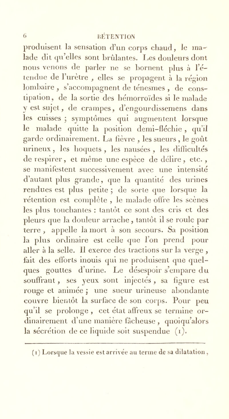 produisent la sensation d’un corps chaud, le ma- lade dit qu’elles sont brûlantes. Les douleurs dont nous venons de parler ne se bornent plus à l’é- tendue de l’urètre , elles se propagent à la région lombaire , s’accompagnent de ténesmes , de cons- tipation, de la sortie des hémorroïdes si le malade y est sujet, de crampes, d’engourdissemens dans les cuisses ; symptômes qui augmentent lorsque le malade quitte la position demi-fléchie, qu’il garde ordinairement. La lièvre , les sueurs , le goût urineux, les hoquets , les nausées , les difficultés de respirer, et meme une espèce de délire, etc. , se manifestent successivement avec une intensité d’autant plus grande, que la quantité des urines rendues est plus petite ; de sorte que lorsque la rétention est complète , le malade offre les scènes les plus touchantes : tantôt ce sont des cris et des pleurs que la douleur arrache, tantôt il se roule par terre , appelle la mort à son secours. Sa position la plus ordinaire est celle que l’on prend pour aller à la selle. 11 exerce des tractions sur la verge , fait des efforts inouis qui ne produisent que quel- ques gouttes d’urine. Le désespoir s’empare du souffrant , scs yeux sont injectés , sa figure est rouge et animée j une sueur urineuse abondante couvre bientôt la surface de son corps. Pour peu qu’il se prolonge , cet état affreux se termine or- dinairement d’une manière fâcheuse , quoiqu’alors la sécrétion île ce liquide soit suspendue (i). (i) Lorsque la vessie est arrivée au terme de sa dilatation,