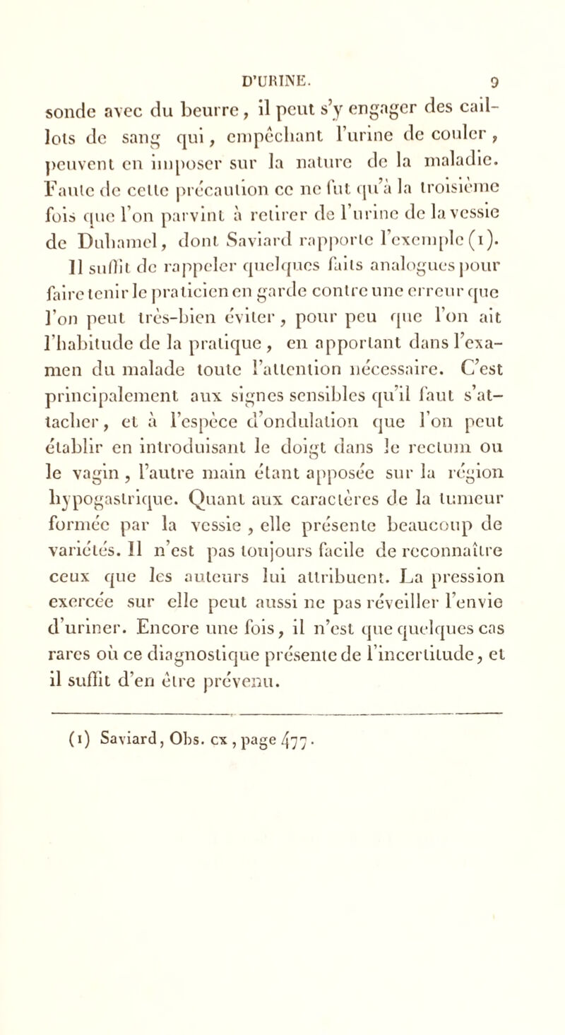 sonde avec du beurre, il peut s’y engager des cail- lots de sang qui, empêchant l’urine de couler , peuvent en imposer sur la nature de la maladie. Faute de celle précaution ce ne fut qu’a la troisième fois que l’on parvint à retirer de 1 urine de la vessie de Duhamel, dont Saviard rapporte l’exemple (i). Il sulîit de rappeler quelques faits analogues pour faire tenir le praticien en garde contre une erreur que l’on peut très-bien éviter, pour peu que l’on ait l’habitude de la pratique , en apportant dans l’exa- men du malade toute l'attention nécessaire. C’est principalement aux signes sensibles qu’il faut s’at- tacher, et à l’espèce d’ondulation que l’on peut établir en introduisant le doigt dans le rectum ou le vagin , l’autre main étant apposée sur la région hypogastrique. Quant aux caractères de la tumeur formée par la vessie , elle présente beaucoup de variétés. Il n’est pas toujours facile de reconnaître ceux que les auteurs lui attribuent. La pression exercée sur elle peut aussi ne pas réveiller l’envie d’uriner. Encore une fois, il n’est que quelques cas rares où ce diagnostique présente de l’incertitude, et il suffit d’en être prévenu. (i) Saviard, Obs. ex , page 477 •