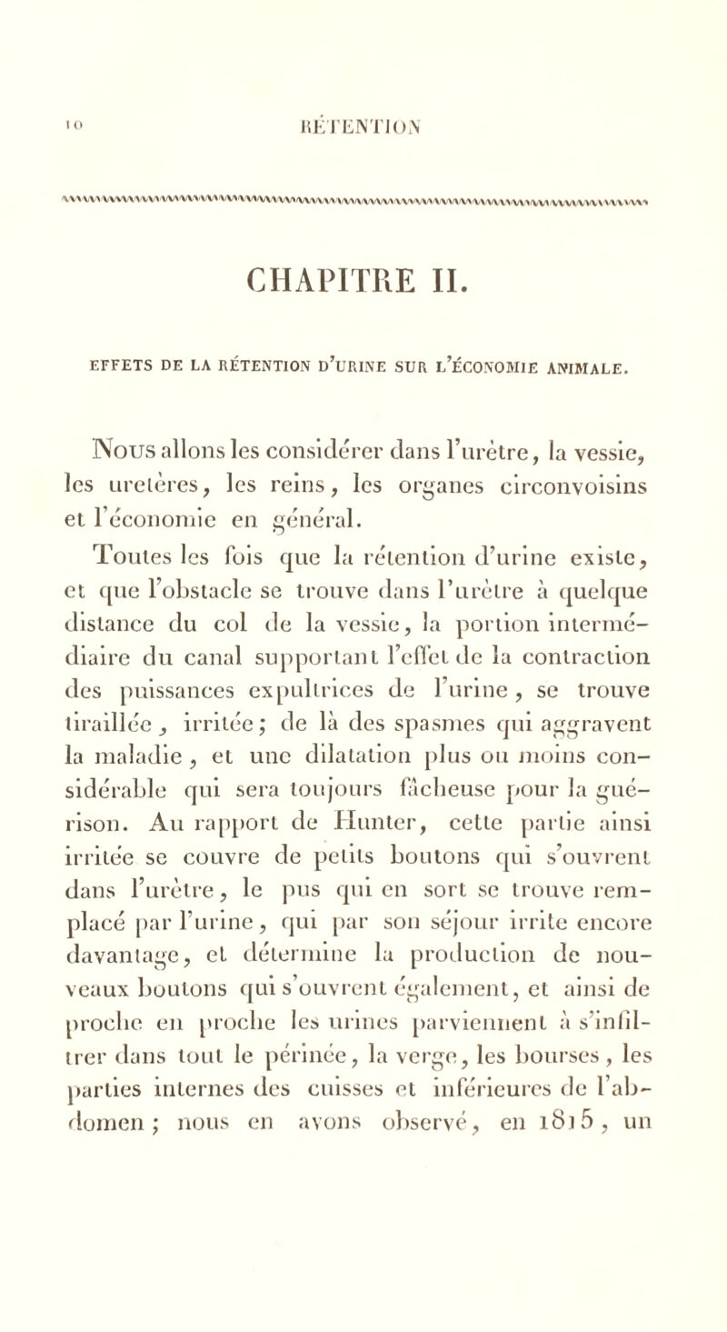 \\VVW\VVU\VWWW'VWW\^/VUW/VV\VV>W/VV\/VWWW'\\iVVV>iVVV\lvm>'VV»'VVV\\VV\'\V\W CHAPITRE IL EFFETS DE LA RÉTENTION DOURINE SUR L’ÉCONOMIE ANIMALE. Nous allons les considérer dans l’urètre, la vessie, les urelères, les reins, les organes circonvoisins et l'économie en général. Tonies les fois que la rétention d’urine existe, et que l’obstacle se trouve dans P urètre à quelque distance du col de la vessie, la portion intermé- diaire du canal supportant l’effet de la contraction des puissances expultrices de l’urine, se trouve tiraillée , irritée; de là des spasmes qui aggravent la maladie , et une dilatation plus ou moins con- sidérable qui sera toujours fâcheuse pour la gué- rison. Au rapport de limiter, cette partie ainsi irritée se couvre de petits boutons qui s’ouvrent dans l’urètre, le pus qui en sort se trouve rem- placé par l’urine, qui par son séjour irrite encore davantage, et détermine la production de nou- veaux boutons qui s’ouvrent également, et ainsi de proche en proche les urines parviennent à s’infil- trer dans tout le périnée, la verge, les bourses , les parties internes des cuisses et inférieures de l’ab- domen ; nous en avons observé, en 1815 , un