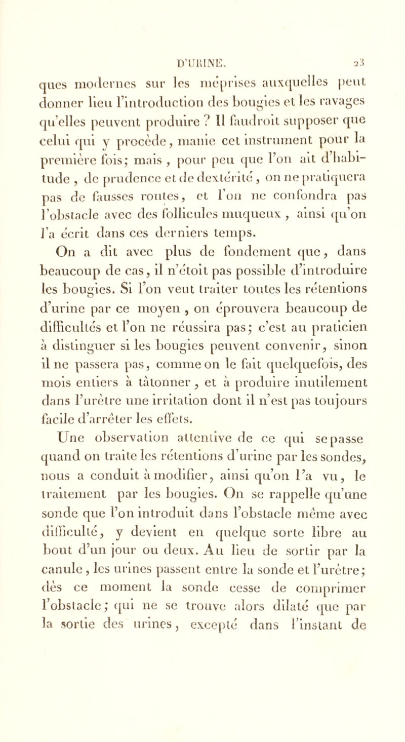 ques modernes sur les méprisés auxquelles peut donner lien l’introduction des bougies et les ravages quelles peuvent produire? 11 faudroit supposer que celui qui y procède, manie cet instrument pour la première fois; mais , pour peu que l’on ait d habi- tude , de prudence et de dextérité, on ne pratiquera pas de fausses routes, et l'on ne confondra pas l’obstacle avec des follicules muqueux , ainsi qu’on l’a écrit dans ces derniers temps. On a dit avec plus de fondement que, dans beaucoup de cas, il n’étoit pas possible d’introduire les bougies. Si l’on veut traiter toutes les rétentions d’urine par ce moyen , on éprouvera beaucoup de difficultés et l’on ne réussira pas; c’est au praticien à distinguer si les bougies peuvent convenir, sinon il ne passera pas, comme on le fait quelquefois, des mois entiers à tâtonner , et à produire inutilement dans l’urètre une irritation dont il n’est pas toujours facile d’arrêter les effets. Une observation attentive de ce qui se passe quand on traite les rétentions d’urine par les sondes, nous a conduit à modifier, ainsi qu’on l’a vu, le traitement par les bougies. On se rappelle qu’une sonde que l’on introduit dans l’obstacle même avec difficulté, y devient en quelque sorte libre au bout d’un jour ou deux. Au lieu de sortir par la canule , les urines passent entre la sonde et l’urètre; dès ce moment la sonde cesse de comprimer l’obstacle; qui ne se trouve alors dilaté que par la sortie des urines, excepté dans l’instant de