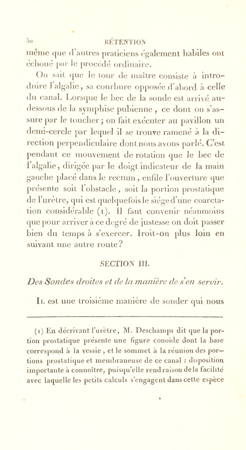 même que <1 autres praticiens (-gaiement lialnles ont échoué par ic procédé ordinaire. On sait que le tour de maître consiste à intro- duire 1 algalic, sa courbure opposée d’abord à celle dit canal. Lorsque le bec de la sonde est. arrivé au- dessous de la sympliise pubienne , ce dont on s’as- sure par le loucher; on fait exécuter au pavillon un demi-cercle par lequel il se trouve ramené à la di- rection perpendiculaire dont nous avons parlé. C’est pendant ce mouvement de rotation que le bec de 1 algalie, dirigée par le doigt indicateur de la main gauche placé dans le rectum, enfile l’ouverture que présente soit 1 obstacle , soit la portion prostatique de l’urètre, qui est quelquefois le siège d une coarcta- tion considérable (i). Il faut convenir néanmoins que pour arriver à ce degré de justesse on doit passer bien du temps à s’exercer. Iroit-on plus loin en suivant une autre route? SECTION III. Des Sondes droites et de la manière de s en servir. Il est une troisième manière de sonder qui nous (i) En décrivant l’urètre, M. Deschamps dit que la por- tion prostatique présente une figure conoïde dont la base correspond à la vessie , et le sommet à la réunion des por- tions prostatique et membraneuse de ce canal : disposition importante à connoître, puisqu’elle rend raison delà facilité avec laquelle les petits calculs s’engagent dans cette espèce