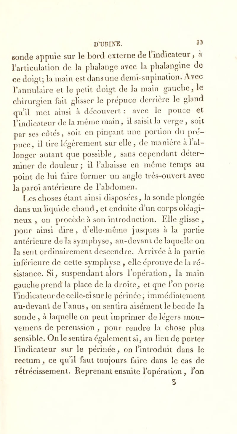 6oncle appuie sur le bord externe de 1 indicateur, à l’articulation de la phalange avec la plialangine de ce doigt; la main est dans une demi-supination. Avec l’annulaire cl le petit doigt de la main gauche, Je chirurgien fait glisser le prépuce derrière le gland qu’il met ainsi a découvert : avec le pouce et l’indicateur de la même main, il saisit la verge , soit par scs côtes, soit en pinçant une portion du pré- puce, il tire légèrement sur elle, de manière à l’al- longer autant que possible, sans cependant déter- miner de douleur ; il l’abaisse en même temps au point de lui faire former un angle très-ouvert avec la paroi antérieure de l’abdomen. Les choses étant ainsi disposées, la sonde plongée dans un liquide chaud, et enduite d’un corps oléagi- neux , on procède à son introduction. Elle glisse , pour ainsi dire , cl’elle-même jusques à la partie antérieure de la symphyse, au-devant de laquelle on la sent ordinairement descendre. Arrivée à la partie inférieure de cette symphyse , elle éprouve de la ré- sistance. Si, suspendant alors l’opération, la main gauche prend la place de la droite, et que l’on porte l’indicateur de celle-ci sur le périnée, immédiatement au-devant de l’anus, on sentira aisément le bec de la sonde , à laquelle on peut imprimer de légers mou- veniens de percussion , pour rendre la chose plus sensible. On le sentira également si, au lieu de porter l’indicateur sur le périnée, on l’introduit dans le rectum , ce qu’il faut toujours faire dans le cas de rétrécissement. Reprenant ensuite l’opération, l’on 5