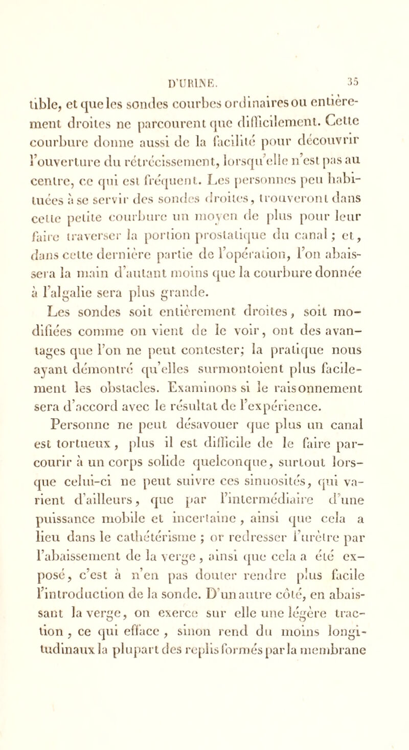 tible, et que les sondes courbes ordinaires ou entière- ment droites ne parcourent que difficilement. Cette courbure donne aussi de la facilité pour découvrir l’ouverture du rétrécissement, lorsqu’elle n’csl pas au centre, ce qui est fréquent. Les personnes peu habi- tuées à se servir des sondes droites, trouveront dans celle petite courbure un moyen de plus pour leur faire traverser la portion prostatique du canal; et, dans celte dernière partie de l’opération, l’on abais- sera la main d’autant moins que la courbure donnée à l’algalie sera plus grande. Les sondes soit entièrement droites, soit mo- difiées comme on vient de le voir, ont des avan- tages que l’on ne peut contester; la pratique nous ayant démontré qu’elles surmontoient plus facile- ment les obstacles. Examinons si le raisonnement sera d’accord avec le résultat de l’expérience. Personne ne peut désavouer que plus un canal est tortueux, plus il est dilïicile de le faire par- courir à un corps solide quelconque , surtout lors- que celui-ci ne peut suivre ces sinuosités, qui va- rient d’ailleurs, que par l’intermédiaire dune puissance mobile et incertaine , ainsi que cela a lieu dans le cathétérisme ; or redresser l’urètre par l’abaissement de la verge , ainsi que cela a été ex- posé, c'est à n’en pas douter rendre plus facile l’introduction de la sonde. D'un autre coté, en abais- sant la verge, on exerce sur elle une légère trac- tion , ce qui eflacc , sinon rend du moins longi- tudinaux la plupart des replis formés par la membrane