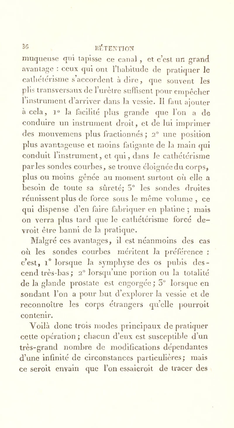 muqueuse qui tapisse ce canal, et c’cst un grand avantage : ceux qui ont. l'habitude de pratiquer le cathétérisme s’accordent à dire, que souvent les plis transversaux de l’urètre suffisent pour empêcher l’instrument d’arriver dans la vessie. Il faut ajouter à cela, ]° la facilité plus grande que l’on a de conduire un instrument droit, et de lui imprimer des mouvemens plus fractionnés; 2° une position plus avantageuse et moins fatigante de la main qui conduit l’instrument, et qui, dans le cathétérisme parles sondes courbes, se trouve éloignée du corps, plus ou moins gênée au moment surtout oit elle a besoin de toute sa sûreté; 5° les sondes droites réunissent plus de force sous le même volume , ce qui dispense d’en faire fabriquer en platine ; mais on verra plus tard que le cathétérisme forcé de- vroit être banni de la pratique. Malgré ces avantages, il est néanmoins des cas où les sondes courbes méritent la préférence : c’est, 1° lorsque la symphyse des os pubis des- cend très-bas ; 2° lorsqu’une portion ou la totalité de la glande prostate est engorgée ; 5U lorsque en sondant l’on a pour but d’explorer la vessie et de reconnoître les corps étrangers qu’elle pourvoit contenir. Voilà donc trois modes principaux de pratiquer cette opération ; chacun d’eux est susceptible d’un très-grand nombre de modifications dépendantes d’une infinité de circonstances particulières; mais ce seroit enyain que l’on essaieroit de tracer des