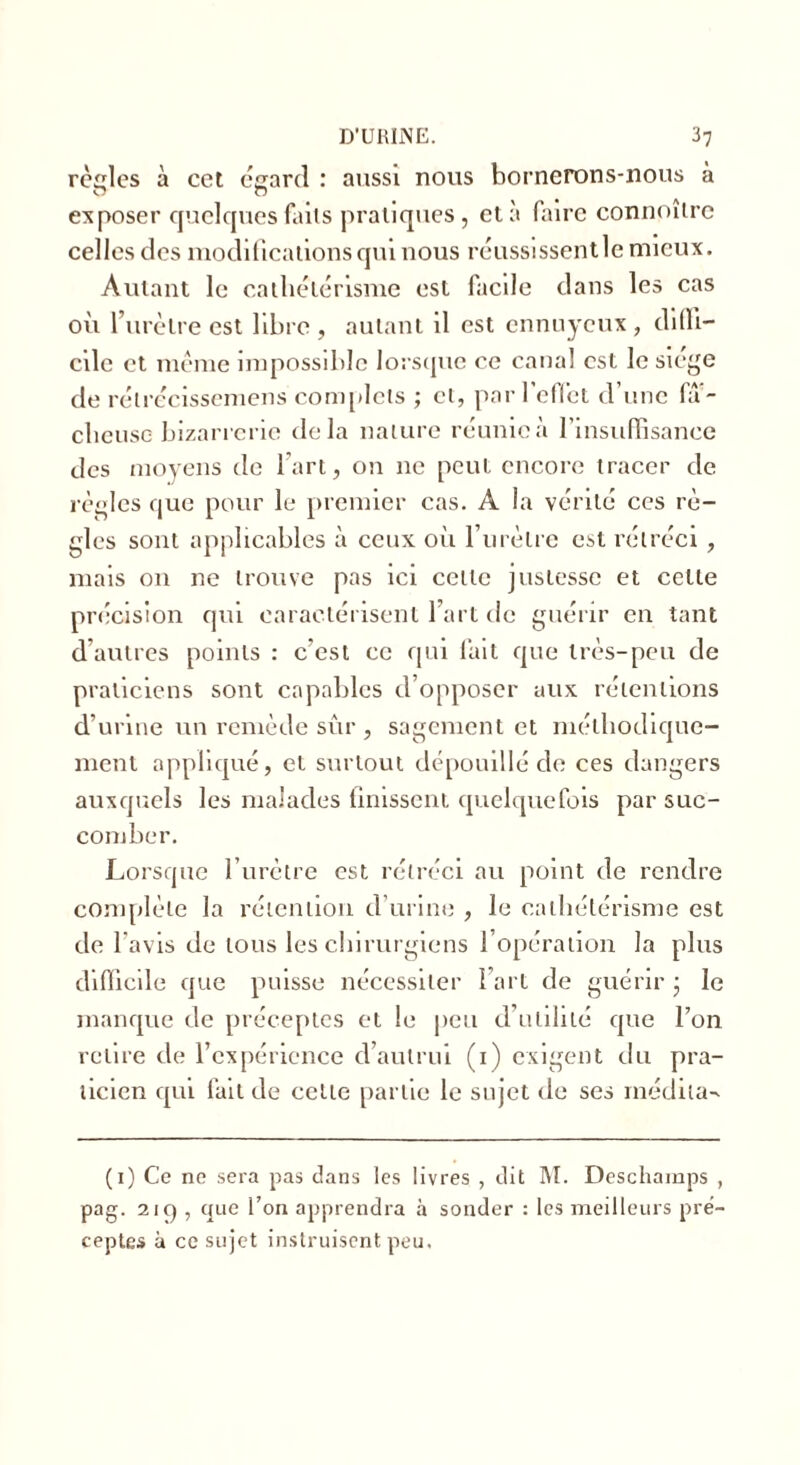 relies à cet égard : aussi nous bornerons-nous à exposer quelques faits pratiques, et à faire connoîtrc celles des modifications qui nous réussissentle mieux. Autant le cathétérisme est facile dans les cas où l’urètre est libre, autant il est ennuyeux, diffi- cile et même impossible lorsque ce canal est le siégé de rétrécissemens complets ; et, par l’effet d’une fâ- cheuse bizarrerie delà nature réunie à l’insuffisance des moyens de l'art, on 11c peut encore tracer de règles que pour le premier cas. A la vérité ces rè- gles sont applicables à ceux oii l’urètre est rétréci , mais on ne trouve pas ici celle justesse et cette précision qui caractérisent l’art de guérir en tant d autres points : c’est ce qui fait que très-peu de praticiens sont capables d’opposer aux rétentions d’urine un remède sûr , sagement et méthodique- ment appliqué, et surtout dépouillé de ces dangers auxquels les malades finissent quelquefois par suc- comber. Lorsque l’urètre est rétréci au point de rendre complète la rétention d’urine , le cathétérisme est de l avis de tous les chirurgiens 1 opération la plus difficile que puisse nécessiter l’art de guérir • le manque de préceptes et le peu d’utilité que l’on relire de l’expérience d’autrui (1) exigent du pra- ticien qui fait de cette partie le sujet de ses médita^ (1) Ce ne sera pas dans les livres , dit M. Deschamps , pag. 2iq , que l’on apprendra à sonder : les meilleurs pré- ceptes à ce sujet instruisent peu.