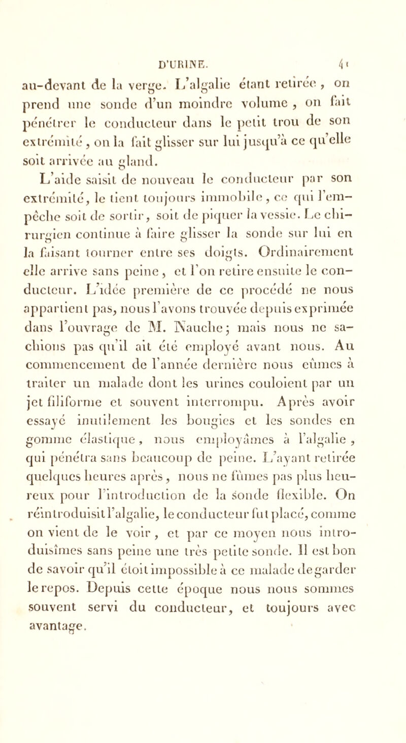 au-devant de la verge. I/algalie étant retirée , on prend une sonde d’un moindre volume , on lait pénétrer le conducteur dans le petit trou de son extrémité, on la fait glisser sur lui jusqu’à ce qu elle soit arrivée au gland. L’aide saisit de nouveau le conducteur par son extrémité, le lient toujours immobile, ce qui 1 em- pêche soit de sortir, soit de piquer la vessie. Le chi- rurgien continue à faire glisser la sonde sur lui en la faisant tourner entre ses doigts. Ordinairement elle arrive sans peine , et l’on retire ensuite le con- ducteur. L’idée première de ce procédé ne nous appartient pas, nous l’avons trouvée depuis exprimée dans l’ouvrage de M. Kauclic : mais nous ne sa- chions pas qu’il ait été employé avant nous. Au commencement de l’année dernière nous eûmes à traiter un malade dont les urines couloient par un jet filiforme et souvent interrompu. Après avoir essayé inutilement les bougies et les sondes en gomme élastique, nous employâmes à l’algalie , qui pénétra sans beaucoup de peine. L’ayant retirée quelques heures après, nous ne lûmes pas plus heu- reux pour 1 introduction de la sonde flexible. On réintroduisit l’algalie, le conducteur fut placé, comme on vient de le voir, et par ce moyen nous intro- duisîmes sans peine une très petite sonde. 11 est bon de savoir qu’il étoit impossible à ce malade de garder le repos. Depuis celte époque nous nous sommes souvent servi du conducteur, et toujours avec avantage.