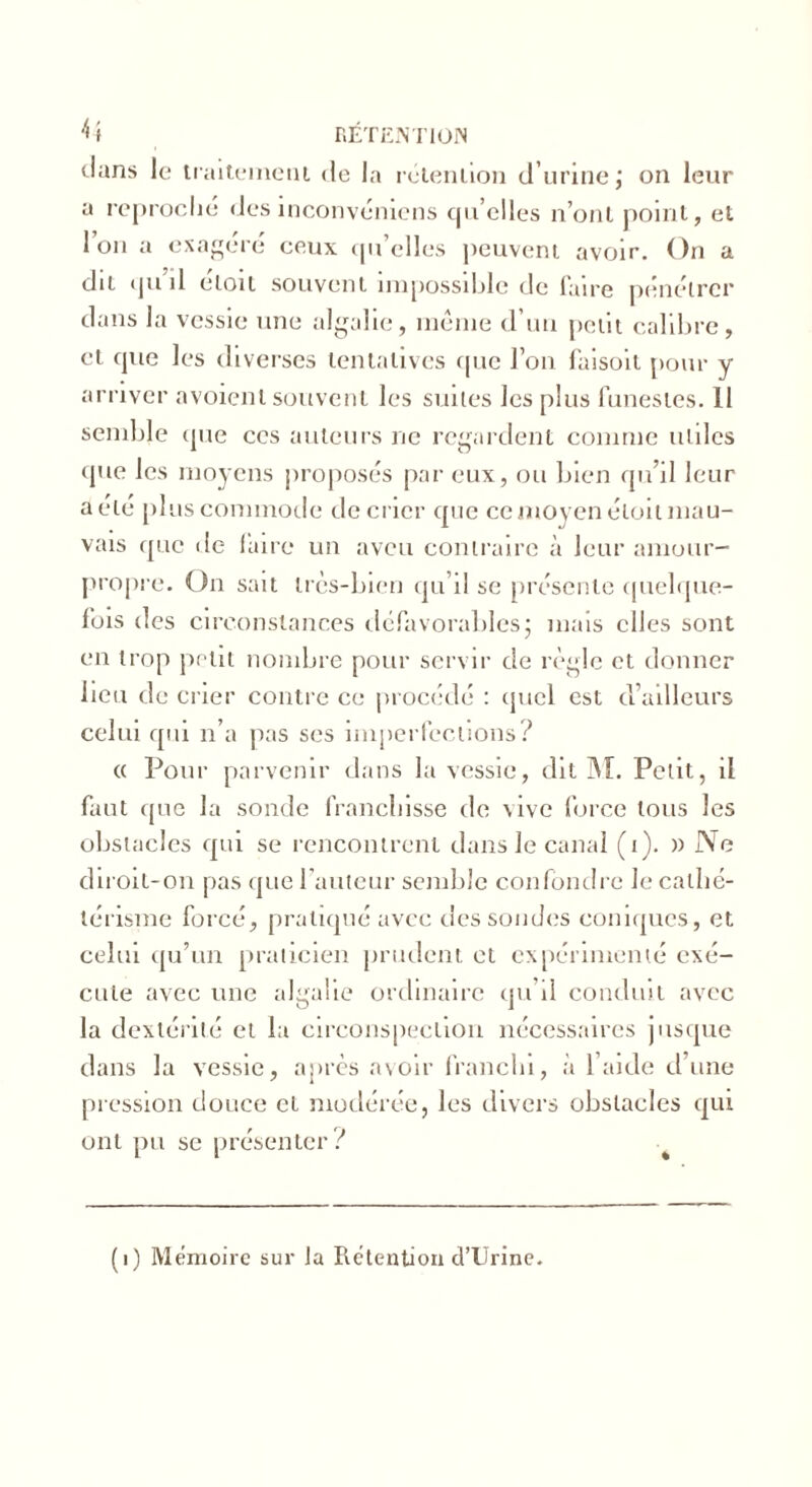 dans le traitement de la rétention d’urine; on leur a reproché des inconvéniens qu’elles n’ont point, et Ion a exagéré ceux qu’elles peuvent avoir. On a dit qu il eloit souvent impossible de faire pénétrer dans la vessie une algalie, meme d’un petit calibre, et que les diverses tentatives que l’on faisoit pour y arriver avoienl souvent les suites les plus funestes. 11 semble que ces auteurs 11e regardent comme utiles que les moyens proposés par eux, ou bien qu’il leur a été plus commode décrier que ce moyen éloit mau- vais que de lau e un aveu contraire à leur amour- propre. On sait très-bien qu’il se présente quelque- fois des circonstances défavorables; mais elles sont en trop petit nombre pour servir de règle et donner lieu de crier contre ce procédé : quel est d’ailleurs celui qui n’a pas ses imperfections? « Pour parvenir dans la vessie, dit M. Petit, il faut que la sonde franchisse de vive force tous les obstacles qui se rencontrent dans le canal (i). » Ne diroit-on pas que l’auteur semble confondre le cathé- térisme forcé, pratiqué avec dessoudes coniques, et celui qu’un praticien prudent et expérimenté exé- cute avec une algalie ordinaire qu’il conduit avec la dextérité et la circonspection nécessaires jusque dans la vessie, après avoir franchi, à l’aide d’une pression douce et modérée, les divers obstacles qui ont pu se présenter? . (i) Mémoire sur Ja Rétention d’Urine.