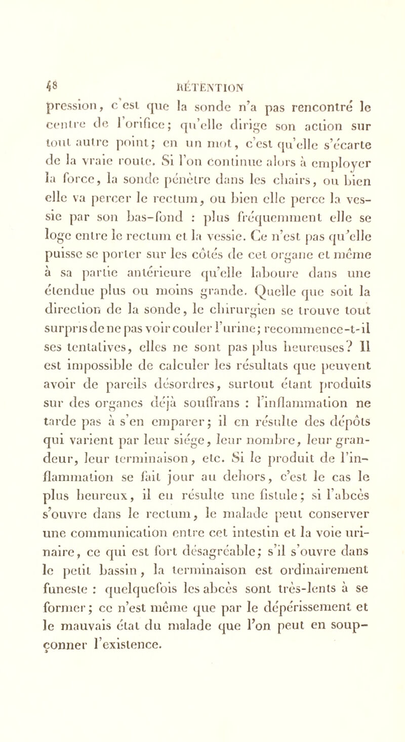 pression, c csi que la sonde n’a pas rencontré le centre de 1 orifice; qu’elle dirige son action sur tout autre point; en un mot, c’est quelle s’écarte de 1 a vraie roule. Si l’on Continue alors à employer la force, la sonde pénètre dans les chairs, ou bien elle va percer le rectum, ou bien elle perce la ves- sie par son bas-fond : plus fréquemment elle se loge entre le rectum et la vessie. Ce n’est pas qu’elle puisse se porter sur les côtés de cet organe et meme à sa partie antérieure qu’elle laboure dans une étendue plus ou moins grande. Quelle que soit la direction de la sonde, le chirurgien se trouve tout surpris de ne pas voir couler l’urine; recommence-t-il ses tentatives, elles ne sont pas plus heureuses? 11 est impossible de calculer les résultats que peuvent avoir de pareils désordres, surtout étant produits sur des organes déjà souffrans : 1 inflammation ne tarde pas à s’en emparer; il en résulte des dépôts qui varient par leur siège, leur nombre, leur gran- deur, leur terminaison, etc. Si le produit de l’in- flammation se fait jour au dehors, c’est le cas le plus heureux, il eu résulte une fistule; si l’abcès s’ouvre dans le rectum, le malade peut conserver une communication entre cet intestin et la voie uri- naire, ce qui est fort désagréable; s’il s’ouvre dans le petit bassin, la terminaison est ordinairement funeste : quelquefois les abcès sont très-lents à se former ; ce n’est même que par le dépérissement et le mauvais état du malade que l’on peut en soup- çonner l’existence.