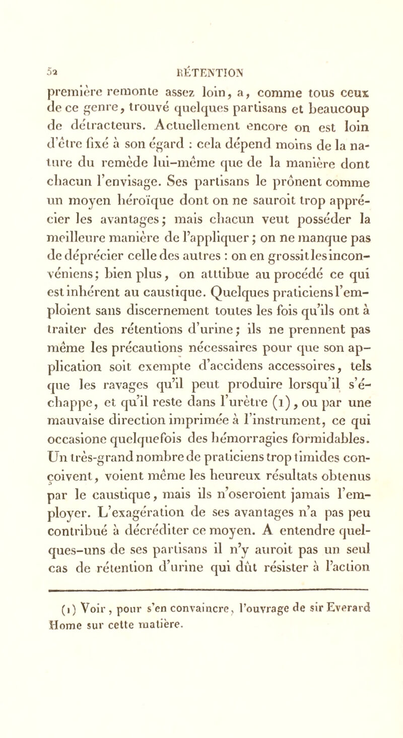 première remonte assez loin, a, comme tous ceux de ce genre, trouvé quelques partisans et beaucoup de détracteurs. Actuellement encore on est loin d’être fixé à son égard : cela dépend moins de la na- ture du remède lui-même que de la manière dont chacun l’envisage. Ses partisans le prônent comme un moyen héroïque dont on ne sauroit trop appré- cier les avantages; mais chacun veut posséder la meilleure manière de l’appliquer ; on ne manque pas de déprécier celle des autres : on en grossit les incon- véniens ; bien plus, on atttibue au procédé ce qui est inhérent au caustique. Quelques praticiens l’em- ploient sans discernement toutes les fois qu’ils ont à traiter des rétentions d’urine; ils ne prennent pas même les précautions nécessaires pour que son ap- plication soit exempte d’accidens accessoires, tels que les ravages qu’il peut produire lorsqu’il s’é- chappe, et qu’il reste dans l’urètre (1), ou par une mauvaise direction imprimée à l’instrument, ce qui occasione quelquefois des hémorragies formidables. Un très-grand nombre de praticiens trop timides con- çoivent , voient même les heureux résultats obtenus par le caustique, mais ils n’oseroient jamais l’em- ployer. L’exagération de ses avantages n’a pas peu contribué à décréditer ce moyen. A entendre quel- ques-uns de ses partisans il n’y auroit pas un seul cas de rétention d’urine qui dût résister à l’action (i) Voir, pour s’en convaincre, l’ouvrage de sirEverard Home sur cette matière.