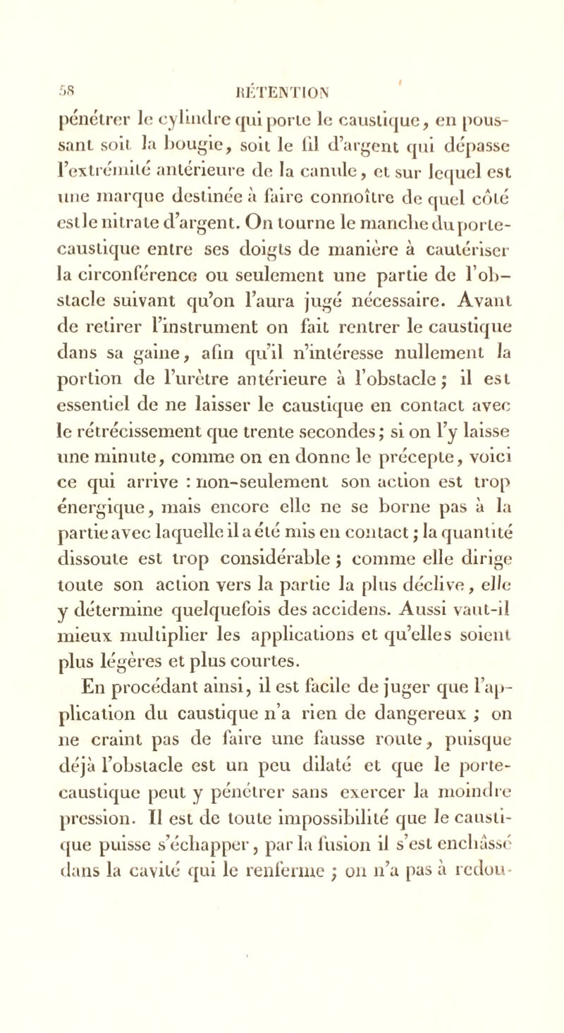 pénétrer le cylindre qui porte le caustique, en pous- sant soit la bougie, soit le 111 d’argent qui dépasse l'extrémité antérieure de la canule, et sur lequel est une marque destinée à faire connoître de quel côté estle nitrate d’argent. On tourne le manche du porte- caustique entre ses doigts de manière à cautériser la circonférence ou seulement une partie de l'ob- stacle suivant qu’on l’aura jugé nécessaire. Avant de retirer l’instrument on fait rentrer le caustique dans sa gaine, afin qu’il n’intéresse nullement la portion de l’urètre antérieure à l’obstacle ; il est essentiel de ne laisser le caustique en contact avec le rétrécissement que trente secondes ; si on l’y laisse une minute, comme on en donne le précepte, voici ce qui arrive : non-seulement son action est trop énergique, mais encore elle ne se borne pas à la partie avec laquelle il a été mis en contact ; la quantité dissoute est trop considérable ; comme elle dirige toute son action vers la partie la plus déclive, elle y détermine quelquefois des accidens. Aussi vaut-il mieux multiplier les applications et qu’elles soient plus légères et plus courtes. En procédant ainsi, il est facile de juger que l’ap- plication du caustique n’a rien de dangereux ; on 11e craint pas de faire une fausse route, puisque déjà l’obstacle est un peu dilaté et que le porte- caustique peut y pénétrer sans exercer la moindre pression. Il est de toute impossibilité que le causti- que puisse s’échapper, parla fusion il s’est enchâssé dans la cavité qui le renferme ; on n’a pas à redou-