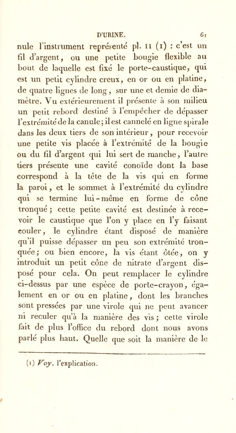 nule 1 instrument représente pl. n (i) : c’est un fil d’argent, ou une petite bougie flexible au bout de laquelle est fixé le porte-caustique, qui est un petit cylindre creux, en or ou en platine, de quatre lignes de long, sur une et demie de dia- mètre. Vu extérieurement il présente à son milieu un petit rebord destiné à l’empêcher de dépasser l’extrémité de la canule ; il est cannelé en ligne spirale dans les deux tiers de son intérieur, pour recevoir une petite vis placée à l’extrémité de la bougie ou du fil d’argent qui lui sert de manche, l’autre tiers présente une cavité conoïde dont la base correspond à la tête de la vis qui en forme la paroi, et le sommet à l’extrémité du cylindre qui se termine lui-même en forme de cône tronqué ; cette petite cavité est destinée à rece- voir le caustique que l’on y place en l’y faisant couler, le cylindre étant disposé de manière qu’il puisse dépasser un peu son extrémité tron- quée; ou bien encore, la vis étant ôtée, on y introduit un petit cône de nitrate d’argent dis- posé pour cela. On peut remplacer le cylindre ci-dessus par une espèce de porte-crayon, éga- lement en or ou en platine, dont les branches sont pressées par une virole qui ne peut avancer ni reculer qu’à la manière des vis ; celte virole fait de plus l’office du rebord dont nous avons parlé plus haut. Quelle que soit la manière de le (0 Voy. l’explication.