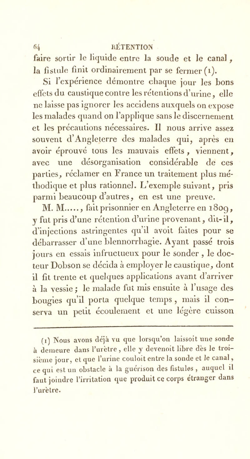 faire sortir le liquide entre la soude et le canal , la fistule finit ordinairement par se fermer (1). Si l’expérience démontre chaque jour les bons effets du caustique contre les rétentions d’urine, elle ne laisse pas ignorer les accidens auxquels on expose les malades quand on l’applique sans le discernement et les précautions nécessaires. 11 nous arrive assez souvent d’Angleterre des malades qui, après en avoir éprouvé tous les mauvais effets , viennent, avec une désorganisation considérable de ces parties, réclamer en France un traitement plus mé- thodique et plus rationnel. L’exemple suivant, pris parmi beaucoup d’autres, en est une preuve. M. M , fait prisonnier en Angleterre en 18og, y fut pris d’une rétention d’urine provenant, dit-il, d’injections astringentes qu’il avoit faites pour se débarrasser d’une blennorrhagie. Ayant passé trois jours en essais infructueux pour le sonder , le doc- teur Dobson se décida à employer le caustique, dont il fit trente et quelques applications avant d’arriver à la vessie ; le malade fut mis ensuite à l’usage des bougies qu’il porta quelque temps , mais il con- serva un petit écoulement et une légère cuisson (i) Nous avons déjà vu que lorsqu’on laissoit une sonde à demeure dans l’urètre, elle y devenait libre dès le troi- sième jour, et que l’urine couloit entre la sonde et le canal, ce qui est un obstacle à la guérison des fistules , auquel il faut joindre l’irritation que produit ce corps étranger dans l’urètre.