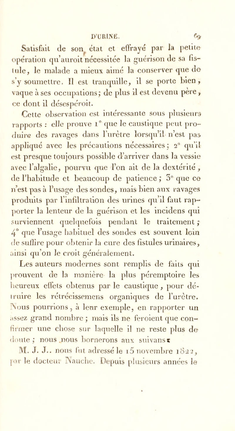 Satisfait de son état et eftrayé par la petite opération qu’auroit nécessitée la guérison de sa fis- tule, le malade a mieux aimé la conserver opte do s’y soumettre. 11 est tranquille, il se porte bien, vaque à ses occupations; de plus il est devenu pere, ce dont il désespéroit. Cette observation est intéressante sous plusieurs rapports : elle prouve i° que le caustique peut pro- duire des ravages dans l’urètre lorsqu’il n’est pas appliqué avec les précautions nécessaires; 20 qu’il est presque toujours possible d’arriver dans la vessie avec l’algalie, pourvu que l’on ait de la dextérité, de l’habitude et beaucoup de patience ; 5° que ce n’est pas à l’usage des sondes, mais bien aux ravages produits par l’infiltration des urines qu’il faut rap- porter la lenteur de la guérison et les incidens qui surviennent quelquefois pendant le traitement ; 4° que l’usage habituel des sondes est souvent loin de suffire pour obtenir la cure des fistules urinaires, ainsi qu’on le croit généralement. Les auteurs modernes sont remplis de faits qui prouvent de la manière la plus péremptoire les heureux effets obtenus par le caustique , pour dé- truire les rétrécissemens organiques de l’urètre. Nous poumons, à leur exemple, en rapporter un assez grand nombre ; mais ils ne feroient que con- firmer une chose sur laquelle il ne reste plus de doute; nous .nous bornerons aux suivanst M. J. J., nous fut adressé le i5 novembre 1822, par le docteur Nauche. Depuis plusieurs années le