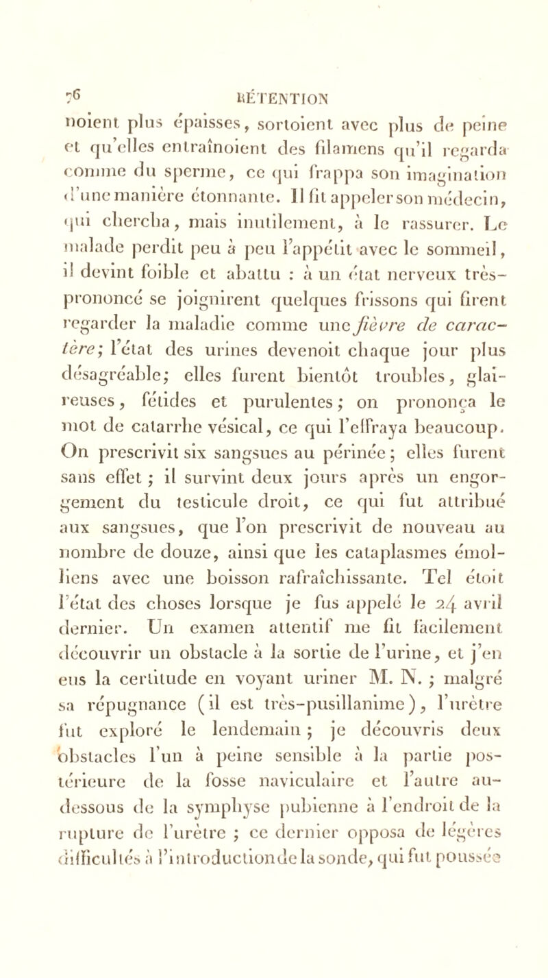 noient, plus épaisses, sortoient avec plus de peine et qu’elles enlraînoient des filamens qu’il regarda comme du sperme, ce qui frappa son imagination d’une manière étonnante. Il fit appeler son médecin, qui chercha, mais inutilement, à le rassurer. Le malade perdit peu à peu l’appétit avec le sommeil, d devint foible et abattu : à un état nerveux très- prononcé se joignirent quelques frissons qui firent regarder la maladie comme une fièvre de carac- tère,; l’état des urines devenoit chaque jour plus désagréable; elles furent bientôt troubles, glai- reuses, fétides et purulentes; on prononça le mot de catarrhe vésical, ce qui l’elfraya beaucoup. On prescrivit six sangsues au périnée ; elles furent sans effet ; il survint deux jours après un engor- gement du testicule droit, ce qui fut attribué aux sangsues, que l’on prescrivit de nouveau au nombre de douze, ainsi que les cataplasmes émol- Jiens avec une boisson rafraîchissante. Tel éloit l étal des choses lorsque je fus appelé le H avril dernier. Un examen attentif me fit facilement découvrir un obstacle à la sortie de l’urine, et j’en eus la certitude en voyant uriner M. N. ; malgré sa répugnance (il est très-pusillanime), l’urètre fut exploré le lendemain ; je découvris deux obstacles l’un à peine sensible à la partie pos- térieure de la fosse naviculaire et l’autre au- dessous de la symphyse pubienne à l’endroit de la rupture de l’urètre ; ce dernier opposa de légères dilïicullés à l’introductiondela sonde, qui fut poussée