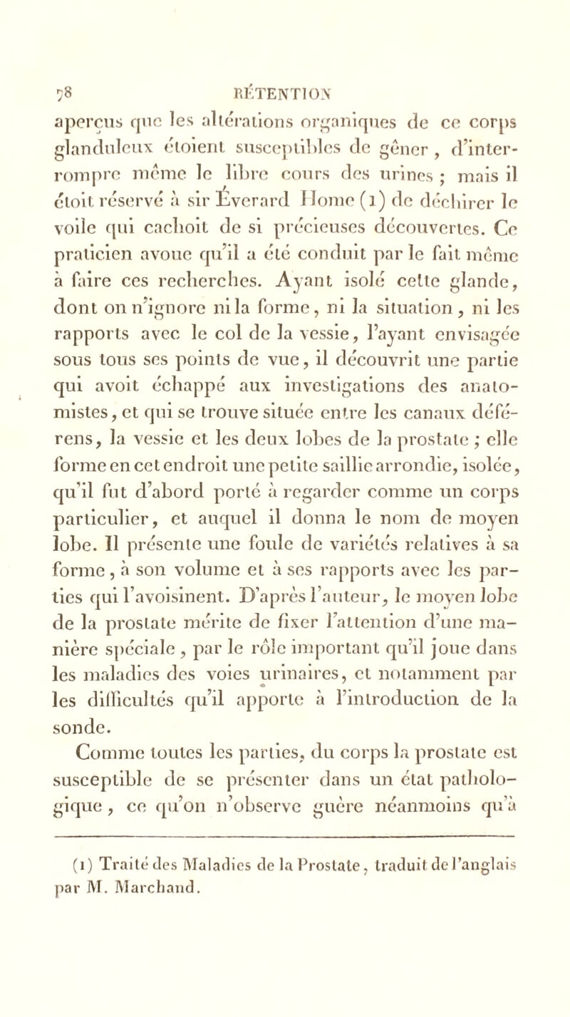 aperçus que les altérations organiques de ce corps glanduleux étoient susceptibles de gêner , d’inter- rompre même le libre cours des urines ; mais il cloit réservé à sir Everard Home (] ) de déchirer le voile qui caclioit de si précieuses découvertes. Ce praticien avoue qu’il a été conduit par le fait meme à faire ces recherches. Ayant isolé celle glande, dont on n'ignore ni la forme, ni la situation, ni les rapports avec le col de la vessie, l’ayant envisagée sous tous ses points de vue, il découvrit une partie qui avoit échappé aux investigations des anato- mistes, et qui se trouve située entre les canaux défé- rons, la vessie et les deux lobes de la prostate ; elle forme en cet endroit une petite saillie arrondie, isolée, qu’il fut d’abord porté à regarder comme un corps particulier, et auquel il donna le nom de moyen lobe. Il présente une foule de variétés relatives à sa forme, à son volume et à ses rapports avec les par- ties qui l’avoisinent. D’après l’auteur, le moyen lobe de la prostate mérite de fixer l’attention d’une ma- nière spéciale , par le rôle important qu’il joue dans les maladies des voies urinaires, et notamment par les difficultés qu’il apporte à l’introduction de la sonde. Comme toutes les parties, du corps la prostate est susceptible de se présenter dans un état patholo- gique , ce qu’on n’observe guère néanmoins qu’à (1) Traité des Maladies de la Prostate, traduit de l’anglais