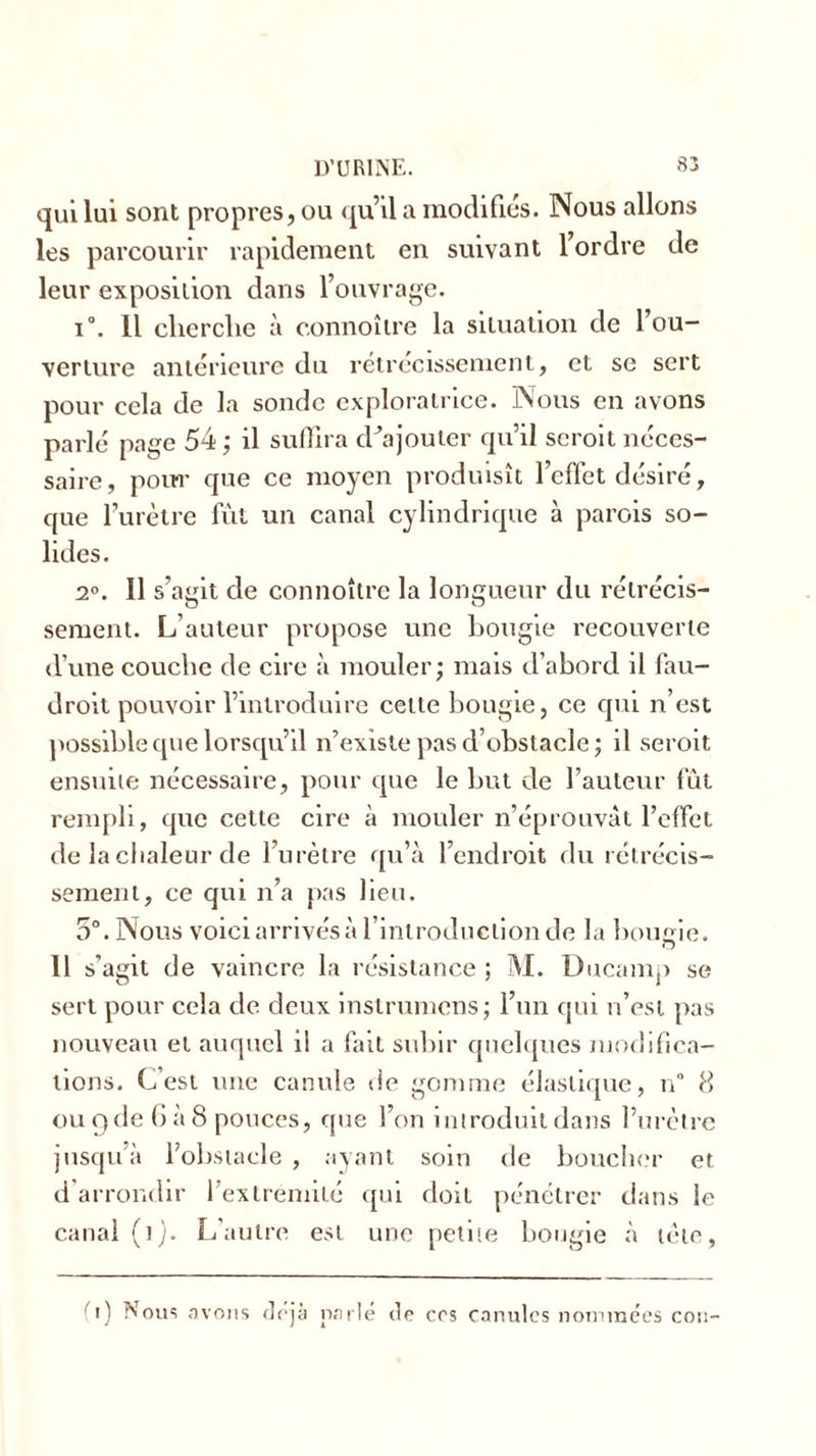 qui lui sont propres, ou qu’il a modifiés. Nous allons les parcourir rapidement en suivant 1 ordre de leur exposition dans l’ouvrage. i°. il cherche à connoître la situation de l’ou- verture antérieure du rétrécissement, et se sert pour cela de la sonde exploratrice. Nous en avons parlé page 54; il suffira d’ajouter qu’il scroit néces- saire, pour que ce moyen produisît l’cflet désiré, que l’urètre fût un canal cylindrique à parois so- lides. 2°. Il s’agit de connoître la longueur du rétrécis- sement. L’auteur propose une bougie recouverte d’une couche de cire à mouler; mais d’abord il fau- droit pouvoir l’introduire celte bougie, ce qui n’est possible que lorsqu’il n’existe pas d’obstacle ; il seroit ensuite nécessaire, pour que le but de l’auteur fût rempli, que cette cire à mouler n’éprouvât l’effet de la chaleur de l’urètre qu’à l’endroit du rétrécis- sement, ce qui n’a pas lieu. 5°. Nous voici arrivés à l’introduction de la bougie. o 11 s’agit de vaincre la résistance ; M. Ducamp se sert pour cela de deux inslrumens; l’un qui n’est pas nouveau et auquel il a fait subir quelques modifica- tions. C’est une canule de gomme élastique, n° 8 ou q de G à 8 pouces, que l’on introduit dans l’urètre jusqu’à l’obstacle , ayant soin de boucher et d arrondir l'extrémité qui doit pénétrer dans le canal (i). L’autre est une petite bougie à tète, t) Nous avons déjà parlé dp ers canules nommées cou-